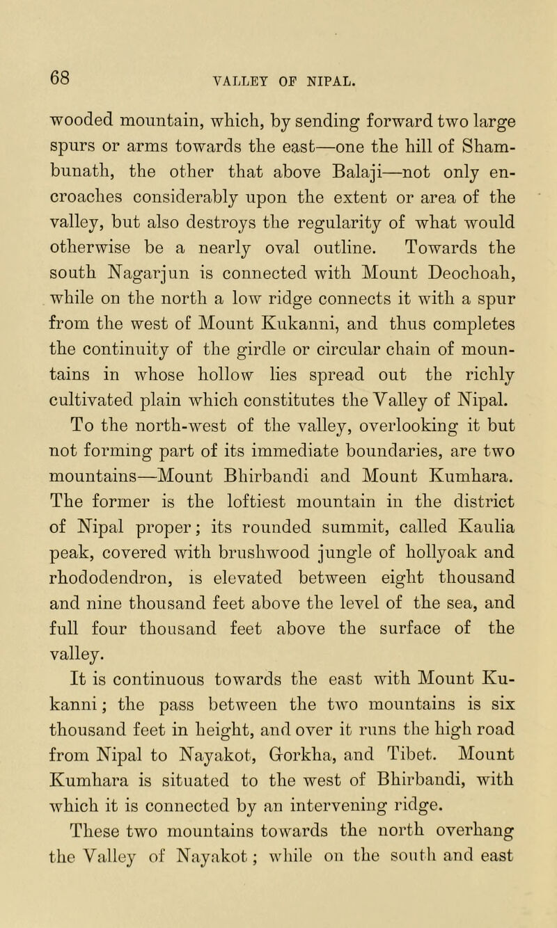 wooded mountain, which, by sending forward two large spurs or arms towards the east—one the hill of Sham- bunath, the other that above Balaji—not only en- croaches considerably upon the extent or area of the valley, but also destroys the regularity of what would otherwise be a nearly oval outline. Towards the south Nagarjun is connected with Mount Deochoah, while on the north a low ridge connects it with a spur from the west of Mount Kukanni, and thus completes the continuity of the girdle or circular chain of moun- tains in whose hollow lies spread out the richly cultivated plain which constitutes the Valley of Nipal. To the north-west of the valley, overlooking it but not forming part of its immediate boundaries, are two mountains—Mount Bhirbandi and Mount Kumhara. The former is the loftiest mountain in the district of Nipal proper; its rounded summit, called Kaulia peak, covered with brushwood jungle of hollyoak and rhododendron, is elevated between eight thousand and nine thousand feet above the level of the sea, and full four thousand feet above the surface of the valley. It is continuous towards the east with Mount Ku- kanni ; the pass between the two mountains is six thousand feet in height, and over it runs the high road from Nipal to Nayakot, Gorkha, and Tibet. Mount Kumhara is situated to the west of Bhirbandi, with which it is connected by an intervening ridge. These two mountains towards the north overhang the Valley of Nayakot; while on the south and east