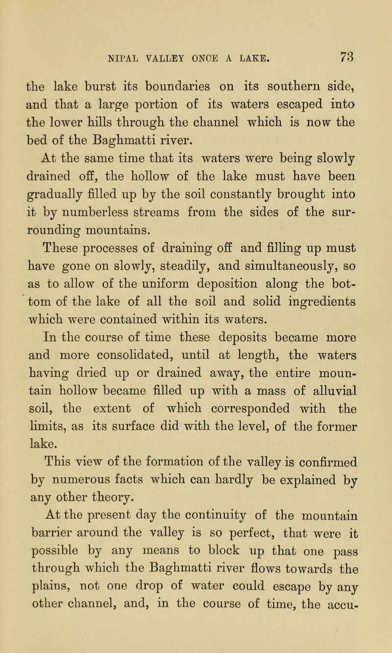 the lake burst its boundaries on its southern side, and that a large portion of its waters escaped into the lower hills through, the channel which is now the bed of the Baghmatti river. At the same time that its waters were being slowly drained off, the hollow of the lake must have been gradually filled up by the soil constantly brought into it by numberless streams from the sides of the sur- rounding mountains. These processes of draining off and filling up must have gone on slowly, steadily, and simultaneously, so as to allow of the uniform deposition along the bot- tom of the lake of all the soil and solid ingredients which were contained within its waters. In the course of time these deposits became more and more consolidated, until at length, the waters having dried up or drained away, the entire moun- tain hollow became filled up with a mass of alluvial soil, the extent of which corresponded with the limits, as its surface did with the level, of the former lake. This view of the formation of the valley is confirmed by numerous facts which can hardly be explained by any other theory. At the present day the continuity of the mountain barrier around the valley is so perfect, that were it possible by any means to block up that one pass through which the Baghmatti river flows towards the plains, not one drop of water could escape by any other channel, and, in the course of time, the accu-