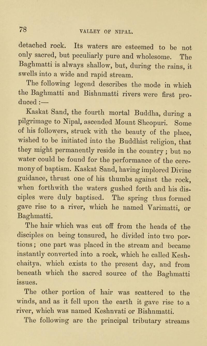 VALLEY or NIPAL. detached rock. Its waters are esteemed to be not only sacred, but peculiarly pure and wholesome. The Baghmatti is always shallow, but, during the rains, it swells into a wide and rapid stream. The following legend describes the mode in which the Baghmatti and Bishnmatti rivers were first pro- duced :— Kaskat Sand, the fourth mortal Buddha, during a pilgrimage to Nipal, ascended Mount Sheopuri. Some of his followers, struck with the beauty of the place, wished to be initiated into the Buddhist religion, that they might permanently reside in the country; but no water could be found for the performance of the cere- mony of baptism. Kaskat Sand, having implored Divine guidance, thrust one of his thumbs against the rock, when forthwith the waters gushed forth and his dis- ciples were duly baptised. The spring thus formed gave rise to a river, which he named Varimatti, or Baghmatti. The hair which was cut off from the heads of the disciples on being tonsured, he divided into two por- tions ; one part was placed in the stream and became instantly converted into a rock, which he called Kesh- chaitya, which exists to the present day, and from beneath which the sacred source of the Baghmatti issues. The other portion of hair was scattered to the winds, and as it fell upon the earth it gave rise to a river, which was named Keshnvati or Bishnmatti. The following are the principal tributary streams
