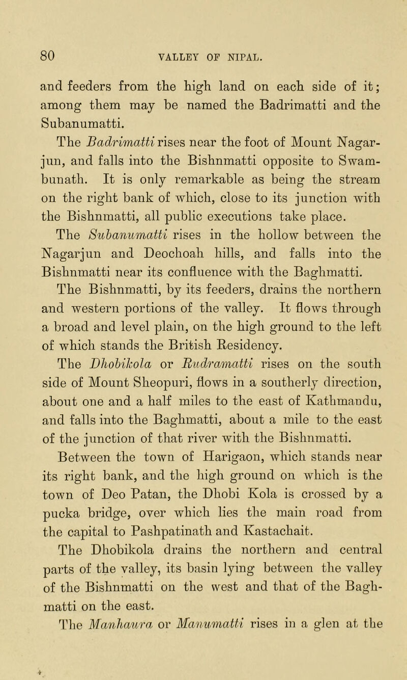 and feeders from the high land on each side of it; among them may be named the Badrimatti and the Subanumatti. The Badrimatti rises, near the foot of Mount Nagar- jiin, and falls into the Bishnmatti opposite to Swam- bunath. It is only remarkable as being the stream on the right bank of which, close to its junction with the Bishnmatti, all public executions take place. The Subanumatti rises in the hollow between the Nagarjun and Deochoah hills, and falls into the Bishnmatti near its confluence with the Baghmatti. The Bishnmatti, by its feeders, drains the northern and western portions of the valley. It flows through a broad and level plain, on the high ground to the left of which stands the British Residency. The Dliobikola or Rudramatti rises on the south side of Mount Sheopuri, flows in a southerly direction, about one and a half miles to the east of Kathmandu, and falls into the Baghmatti, about a mile to the east of the junction of that river with the Bishnmatti. Between the town of Harigaon, which stands near its right bank, and the high ground on which is the town of Deo Patan, the Dhobi Kola is crossed by a pucka bridge, over which lies the main road from the capital to Pashpatinath and Kastachait. The Dhobikola drains the northern and central parts of the valley, its basin lying between the valley of the Bishnmatti on the west and that of the Bagh- matti on the east. Idle Manliaura or Manumatti rises in a glen at the