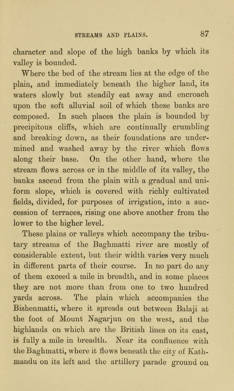 character and slope of the high banks by which its valley is bounded. Where the bed of the stream lies at the edge of the plain, and immediately beneath the higher land, its waters slowly but steadily eat away and encroach upon the soft alluvial soil of which these banks are composed. In such places the plain is bounded by precipitous cliffs, which are continually crumbling and breaking down, as their foundations are under- mined and washed away by the river which flows along their base. On the other hand, where the stream flows across or in the middle of its valley, the banks ascend from the plain with a gradual and uni- form slope, which is covered with richly cultivated fields, divided, for purposes of irrigation, into a suc- cession of terraces, rising one above another from the lower to the higher level. These plains or valleys which accompany the tribu- tary streams of the Baghmatti river are mostly of considerable extent, but their width varies very much in different parts of their course. In no part do any of them exceed a mile in breadth, and in some places they are not more than from one to two hundred yards across. The plain which accompanies the Bishenmatti, where it spreads out between Balaji at the foot of Mount Nagarjun on the west, and the highlands on which are the British lines on its east, is fully a mile in breadth. Near its confluence with the Baghmatti, where it flows beneath the city of Kath- mandu on its left and the artillery parade ground on