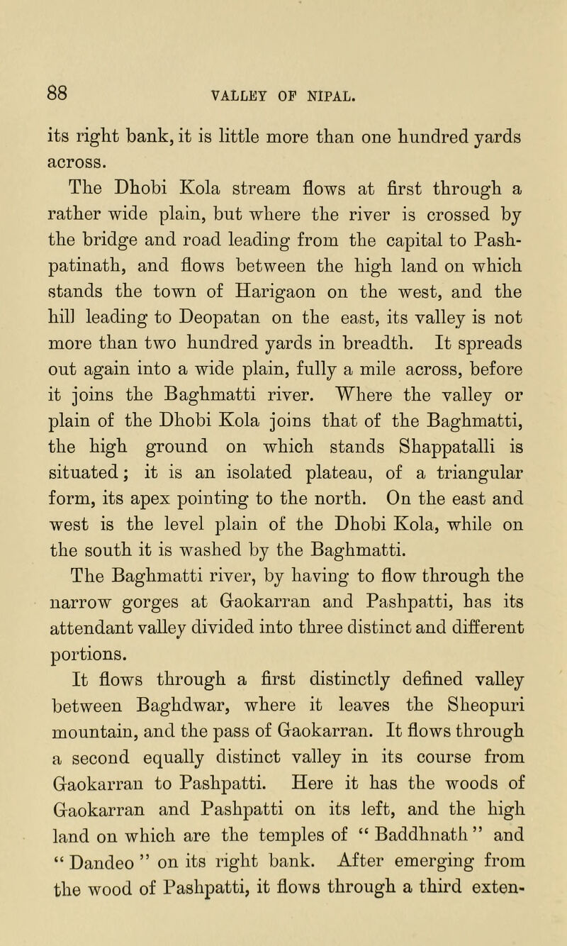 its right bank, it is little more than one hundred yards across. The Dhobi Kola stream flows at first through a rather wide plain, but where the river is crossed by the bridge and road leading from the capital to Pash- patinath, and flows between the high land on which stands the town of Harigaon on the west, and the hill leading to Deopatan on the east, its valley is not more than two hundred yards in breadth. It spreads out again into a wide plain, fully a mile across, before it joins the Baghmatti river. Where the valley or plain of the Dhobi Kola joins that of the Baghmatti, the high ground on which stands Shappatalli is situated; it is an isolated plateau, of a triangular form, its apex pointing to the north. On the east and west is the level plain of the Dhobi Kola, while on the south it is washed by the Baghmatti. The Baghmatti river, by having to flow through the narrow gorges at Gaokarran and Pashpatti, has its attendant valley divided into three distinct and different portions. It flows through a first distinctly defined valley between Baghdwar, where it leaves the Sheopuri mountain, and the pass of Gaokarran. It flows through a second equally distinct valley in its course from Gaokarran to Pashpatti. Here it has the woods of Gaokarran and Pashpatti on its left, and the high land on which are the temples of “ Baddhnath ” and “ Dandeo ” on its right bank. After emerging from the wood of Pashpatti, it flows through a third exten-