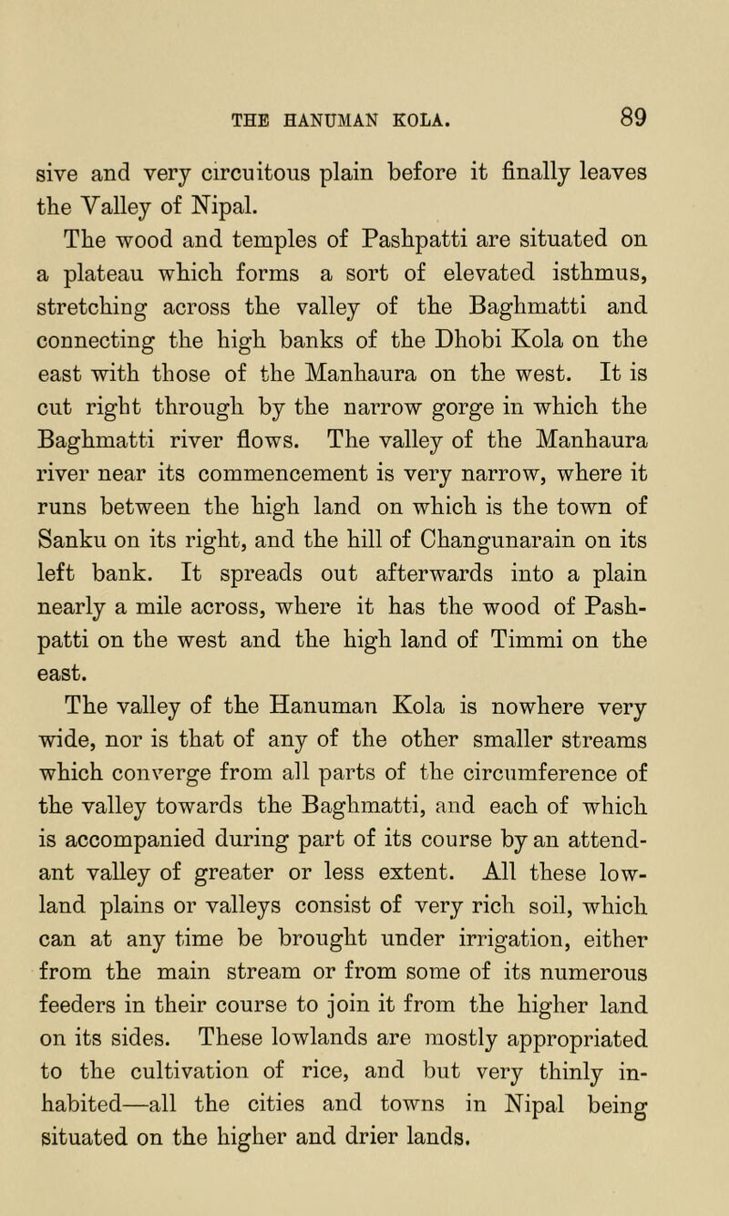 sive and very circuitous plain before it finally leaves the Valley of Nipal. The wood and temples of Pashpatti are situated on a plateau which forms a sort of elevated isthmus, stretching across the valley of the Baghmatti and connecting the high banks of the Dhobi Kola on the east with those of the Manhaura on the west. It is cut right through by the narrow gorge in which the Baghmatti river flows. The valley of the Manhaura river near its commencement is very narrow, where it runs between the high land on which is the town of Sanku on its right, and the hill of Changunarain on its left bank. It spreads out afterwards into a plain nearly a mile across, where it has the wood of Pash- patti on the west and the high land of Timmi on the east. The valley of the Hanuman Kola is nowhere very wide, nor is that of any of the other smaller streams which converge from all parts of the circumference of the valley towards the Baghmatti, and each of which is accompanied during part of its course by an attend- ant valley of greater or less extent. All these low- land plains or valleys consist of very rich soil, which can at any time be brought under irrigation, either from the main stream or from some of its numerous feeders in their course to join it from the higher land on its sides. These lowlands are mostly appropriated to the cultivation of rice, and but very thinly in- habited—all the cities and towns in Nipal being situated on the higher and drier lands.