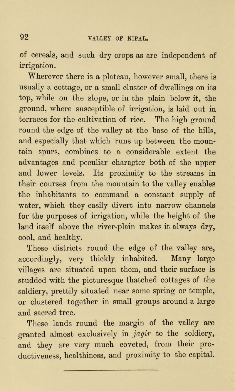 of cereals, and sucli dry crops as are independent of irrigation. Wherever there is a plateau, however small, there is usually a cottage, or a small cluster of dwellings on its top, while on the slope, or in the plain below it, the ground, where susceptible of irrigation, is laid out in terraces for the cultivation of rice. The high ground round the edge of the valley at the base of the hills, and especially that which runs up between the moun- tain spurs, combines to a considerable extent the advantages and peculiar character both of the upper and lower levels. Its proximity to the streams in their courses from the mountain to the valley enables the inhabitants to command a constant supply of water, which they easily divert into narrow channels for the purposes of irrigation, while the height of the land itself above the river-plain makes it always dry, cool, and healthy. These districts round the edge of the valley are, accordingly, very thickly inhabited. Many large villages are situated upon them, and their surface is studded with the picturesque thatched cottages of the soldiery, prettily situated near some spring or temple, or clustered together in small groups around a large and sacred tree. These lands round the margin of the valley are granted almost exclusively in jagir to the soldiery, and they are very much coveted, from their pro- ductiveness, healthiness, and proximity to the capital.