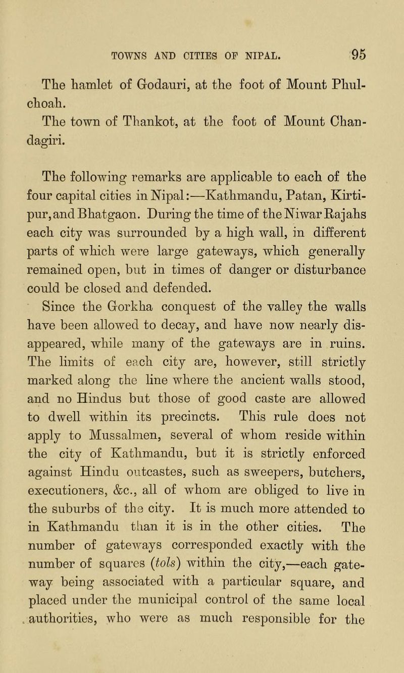 The hamlet of Godauri, at the foot of Mount Phul- choah. The town of Thankot, at the foot of Mount Chan- dagiri. The following remarks are applicable to each of the four capital cities in Nipal:—Kathmandu, Patan, Kirti- pur,and Bhatgaon. During the time of the Niwar Rajahs each city was surrounded by a high wall, in different parts of which were large gateways, which generally remained open, but in times of danger or disturbance could be closed and defended. Since the Gorkha conquest of the valley the walls have been allowed to decay, and have now nearly dis- appeared, while many of the gateways are in ruins. The limits of each city are, however, still strictly marked along the line where the ancient walls stood, and no Hindus but those of good caste are allowed to dwell within its precincts. This rule does not apply to Mussalmen, several of whom reside within the city of Kathmandu, but it is strictly enforced against Hindu oiitcastes, such as sweepers, butchers, executioners, &c., all of whom are obliged to live in the suburbs of the city. It is much more attended to in Kathmandu than it is in the other cities. The number of gateways corresponded exactly with the number of squares {tols) within the city,—each gate- way being associated with a particular square, and placed under the municipal control of the same local . authorities, who were as much responsible for the