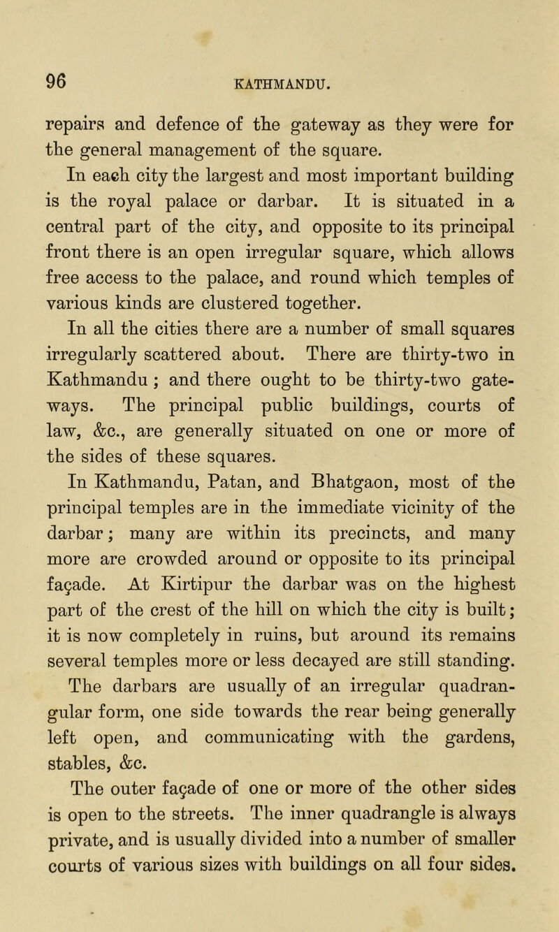 repairs and defence of the gateway as they were for the general management of the square. In each city the largest and most important building is the royal palace or darbar. It is situated in a central part of the city, and opposite to its principal front there is an open irregular square, which allows free access to the palace, and round which temples of various kinds are clustered together. In all the cities there are a number of small squares irregularly scattered about. There are thirty-two in Kathmandu ; and there ought to be thirty-two gate- ways. The principal public buildings, courts of law, &c., are generally situated on one or more of the sides of these squares. In Kathmandu, Patan, and Bhatgaon, most of the principal temples are in the immediate vicinity of the darbar; many are within its precincts, and many more are crowded around or opposite to its principal fa9ade. At Kirtipur the darbar was on the highest part of the crest of the hill on which the city is built; it is now completely in ruins, but around its remains several temples more or less decayed are still standing. The darbars are usually of an irregular quadran- gular form, one side towards the rear being generally left open, and communicating with the gardens, stables, &c. The outer fa9ade of one or more of the other sides is open to the streets. The inner quadrangle is always private, and is usually divided into a number of smaller courts of various sizes with buildings on all four sides.