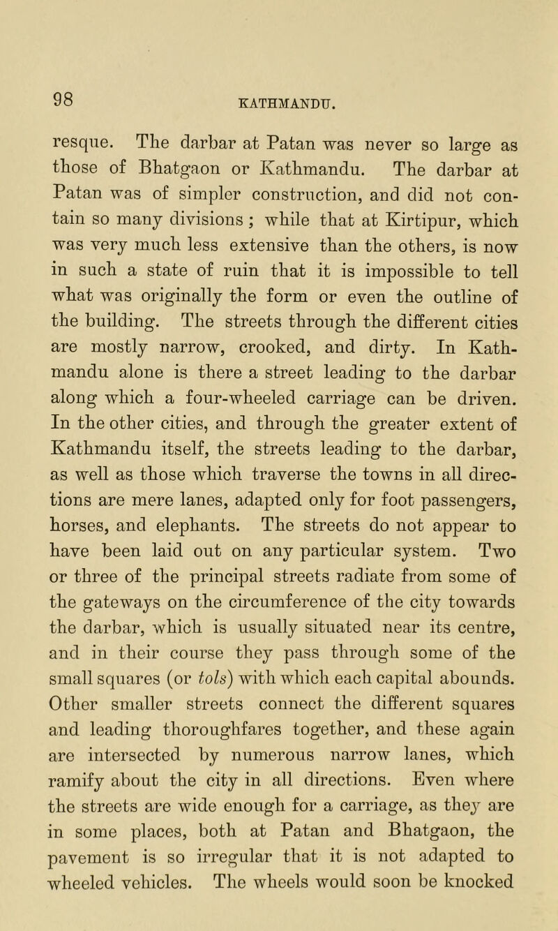 resque. The darbar at Patan was never so large as those of Bhatgaon or Kathmandu. The darbar at Patan was of simpler construction, and did not con- tain so many divisions ; while that at Kirtipur, which was very much less extensive than the others, is now in such a state of ruin that it is impossible to tell what was originally the form or even the outline of the building. The streets through the different cities are mostly narrow, crooked, and dirty. In Kath- mandu alone is there a street leading to the darbar along which a four-wheeled carriage can be driven. In the other cities, and through the greater extent of Kathmandu itself, the streets leading to the darbar, as well as those which traverse the towns in aU direc- tions are mere lanes, adapted only for foot passengers, horses, and elephants. The streets do not appear to have been laid out on any particular system. Two or three of the principal streets radiate from some of the gateways on the circumference of the city towards the darbar, which is usually situated near its centre, and in their course they pass through some of the small squares (or tols) with which each capital abounds. Other smaller streets connect the different squares and leading thoroughfares together, and these again are intersected by numerous narrow lanes, which ramify about the city in all directions. Even where the streets are wide enough for a carriage, as thej are in some places, both at Patan and Bhatgaon, the pavement is so irregular that it is not adapted to wheeled vehicles. The wheels would soon be knocked