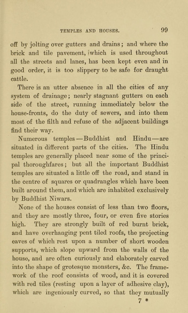 off bj jolting over gutters and drains; and where the brick and tile pavement, iwhich is used throughout all the streets and lanes, has been kept even and in good order, it is too slippery to be safe for draught cattle. There is an utter absence in all the cities of any system of drainage; nearly stagnant gutters on each side of the street, running immediately below the house-fronts, do the duty of sewers, and into them most of the filth and refuse of the adjacent buildings find their way. Numerous temples—Buddhist and Hindu—are situated in different parts of the cities. The Hindu temples are generally placed near some of the princi- pal thoroughfares; but all the important Buddhist temples are situated a little off the road, and stand in the centre of squares or quadrangles which have been built around them, and which are inhabited exclusively by Buddhist Niwars. None of the houses consist of less than two floors, and they are mostly three, four, or even five stories high. They are strongly built of red burnt brick, and have overhanging pent tiled roofs, the projecting eaves of which rest upon a number of short wooden supports, which slope upward from the walls of the house, and are often curiously and elaborately carved into the shape of grotesque monsters, &c. The frame- work of the roof consists of wood, and it is covered with red tiles (resting upon a layer of adhesive clay), which are ingeniously curved, so that they mutually 7 *