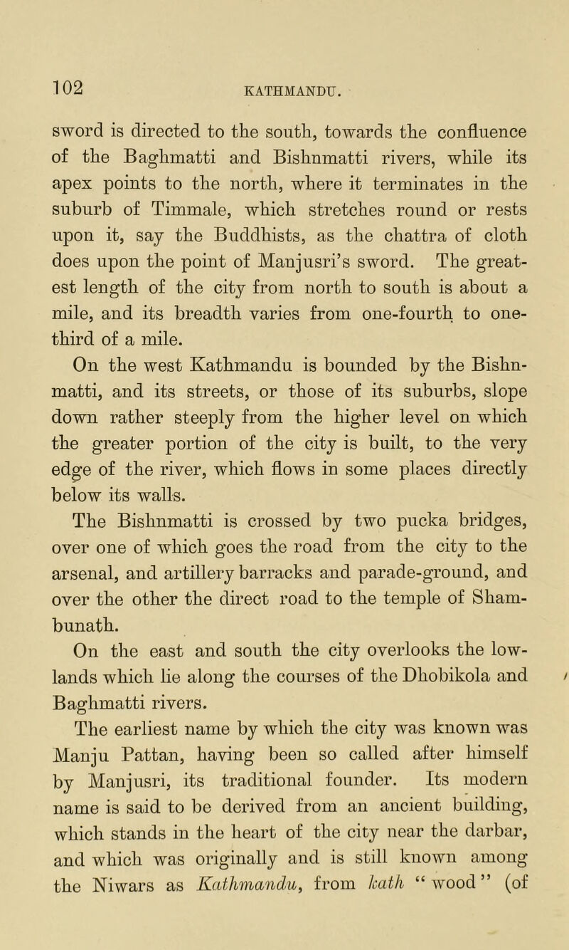 sword is directed to the south, towards the confluence of the Baghmatti and Bishnmatti rivers, while its apex points to the north, where it terminates in the suburb of Timmale, which stretches round or rests upon it, say the Buddhists, as the chattra of cloth does upon the point of Manjusri’s sword. The great- est length of the city from north to south is about a mile, and its breadth varies from one-fourth to one- third of a mile. On the west Kathmandu is bounded by the Bishn- matti, and its streets, or those of its suburbs, slope down rather steeply from the higher level on which the greater portion of the city is built, to the very edge of the river, which flows in some places directly below its walls. The Bishnmatti is crossed by two pucka bridges, over one of which goes the road from the city to the arsenal, and artillery barracks and parade-ground, and over the other the direct road to the temple of Sham- bunath. On the east and south the city overlooks the low- lands which lie along the courses of the Dhobikola and Baghmatti rivers. The earliest name by which the city was known was Manju Pattan, having been so called after himself by Manjusri, its traditional founder. Its modern name is said to be derived from an ancient building, which stands in the heart of the city near the darbar, and which was originally and is still known among the Niwars as Kathmandu, from kat/i “ wood ” (of