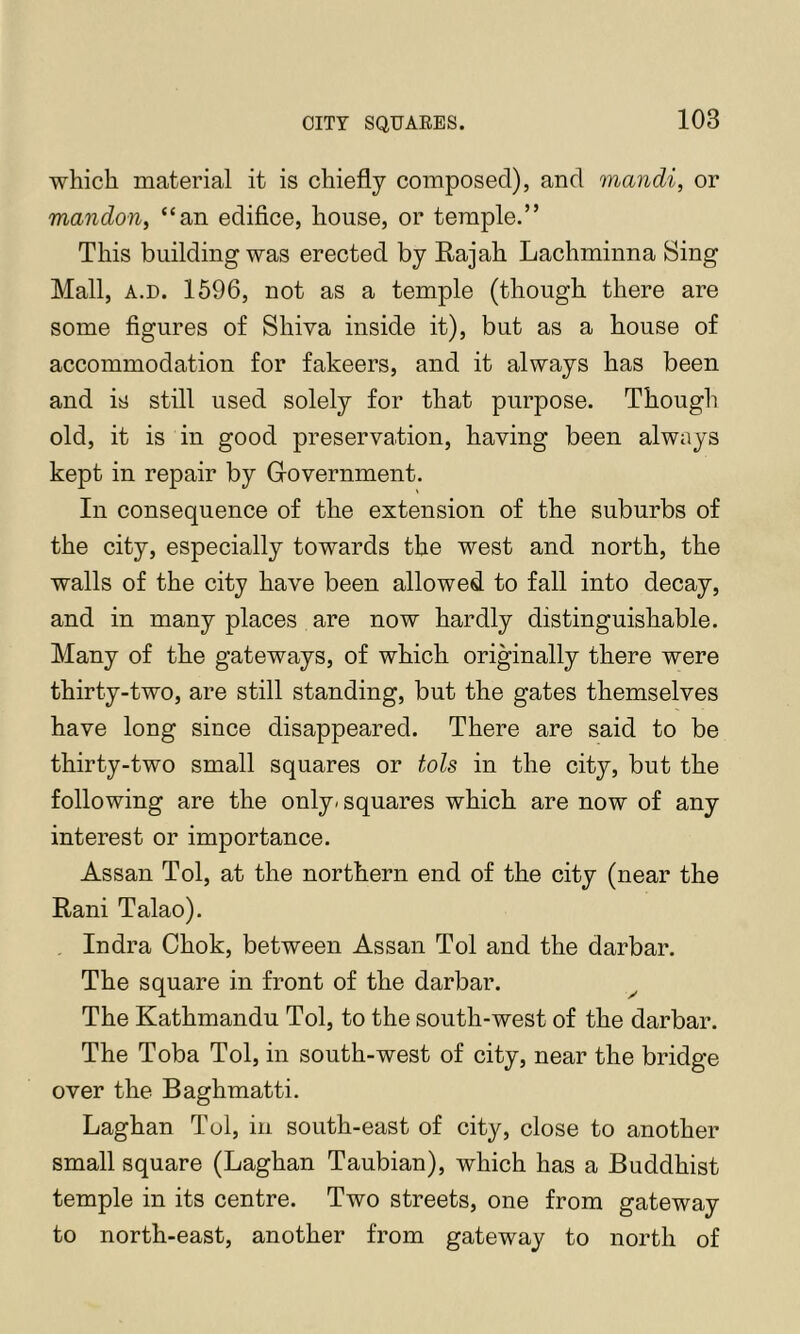 CITY SQUARES. which material it is chiefly composed), and mandi, or mandon, “an edifice, house, or temple.” This building was erected by Rajah Lachminna Sing Mall, A.D. 1696, not as a temple (though there are some figures of Shiva inside it), but as a house of accommodation for fakeers, and it always has been and is still used solely for that purpose. Though old, it is in good preservation, having been always kept in repair by Government. In consequence of the extension of the suburbs of the city, especially towards the west and north, the walls of the city have been allowed to fall into decay, and in many places are now hardly distinguishable. Many of the gateways, of which originally there were thirty-two, are still standing, but the gates themselves have long since disappeared. There are said to be thirty-two small squares or tols in the city, but the following are the only, squares which are now of any interest or importance. Assan Tol, at the northern end of the city (near the Rani Talao). Indra Chok, between Assan Tol and the darbar. The square in front of the darbar. The Kathmandu Tol, to the south-west of the darbar. The Toba Tol, in south-west of city, near the bridge over the Baghmatti. Laghan Tol, in south-east of city, close to another small square (Laghan Taubian), which has a Buddhist temple in its centre. Two streets, one from gateway to north-east, another from gateway to north of