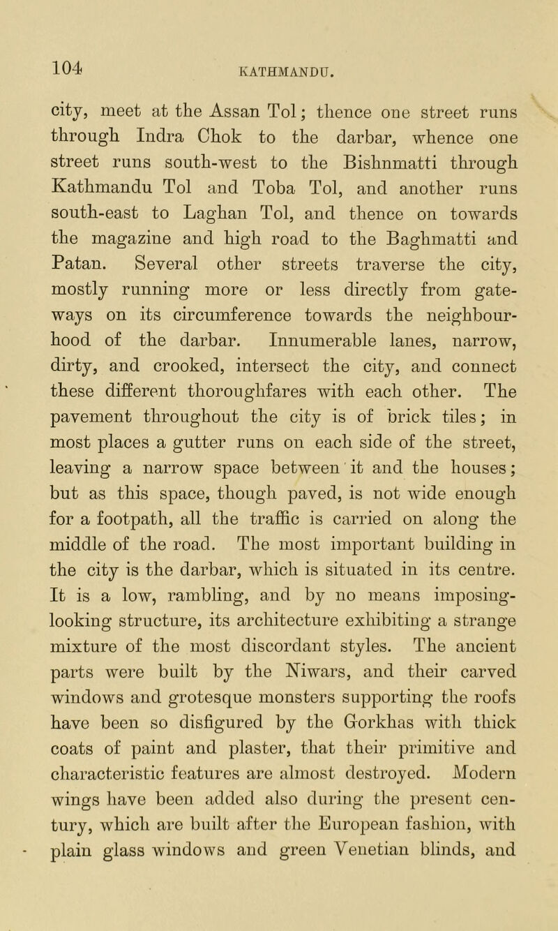 city, meet at the Assan Tol; thence one street runs through Indra Chok to the darbar, whence one street runs south-west to the Bishnmatti through Kathmandu Tol and Toba Tol, and another runs south-east to Laghan Tol, and thence on towards the magazine and high road to the Baghmatti and Patan. Several other streets traverse the city, mostly running more or less directly from gate- ways on its circumference towards the neighbour- hood of the darbar. Innumerable lanes, narrow, dirty, and crooked, intersect the city, and connect these different thoroughfares with each other. The pavement throughout the city is of brick tiles; in most places a gutter runs on each side of the street, leaving a narrow space between it and the houses; but as this space, though paved, is not wide enough for a footpath, all the traffic is carried on along the middle of the road. The most important building in the city is the darbar, which is situated in its centre. It is a low, rambling, and by no means imposing- looking structure, its architecture exhibiting a strange mixture of the most discordant styles. The ancient parts were built by the Niwars, and their carved windows and grotesque monsters supporting the roofs have been so disfigured by the Gorkhas with thick coats of paint and plaster, that their primitive and characteristic features are almost destroyed. Modern wings have been added also during the present cen- tury, which are built after the European fashion, with plain glass windows and green Venetian blinds, and