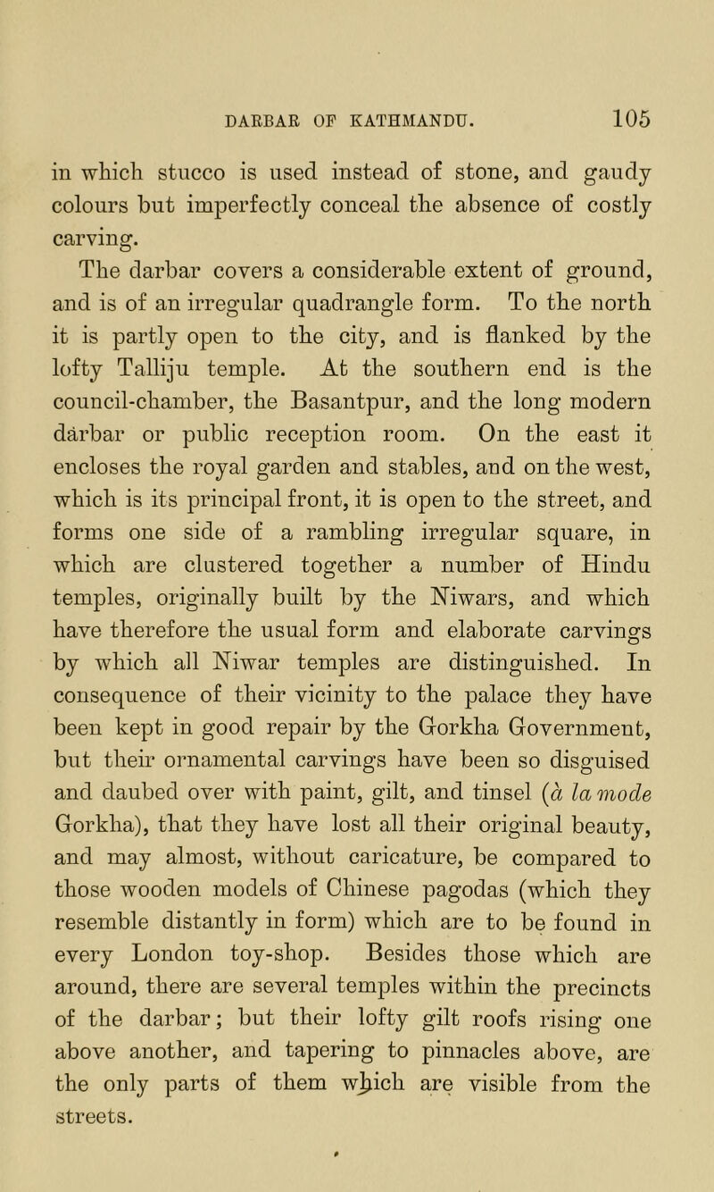 in whicli stucco is used instead of stone, and gaudy colours but imperfectly conceal the absence of costly carving. The darbar covers a considerable extent of ground, and is of an irregular quadrangle form. To the north it is partly open to the city, and is flanked by the lofty Talliju temple. At the southern end is the council-chamber, the Basantpur, and the long modern darbar or public reception room. On the east it encloses the royal garden and stables, and on the west, which is its principal front, it is open to the street, and forms one side of a rambling irregular square, in which are clustered together a number of Hindu temples, originally built by the Hiwars, and which have therefore the usual form and elaborate carvings by which all Niwar temples are distinguished. In consequence of their vicinity to the palace they have been kept in good repair by the Gorkha Government, but their ornamental carvings have been so disguised and daubed over with paint, gilt, and tinsel (a la mode Gorkha), that they have lost all their original beauty, and may almost, without caricature, be compared to those wooden models of Chinese pagodas (which they resemble distantly in form) which are to be found in every London toy-shop. Besides those which are around, there are several temples within the precincts of the darbar; but their lofty gilt roofs rising one above another, and tapering to pinnacles above, are the only parts of them w^iich are visible from the streets.