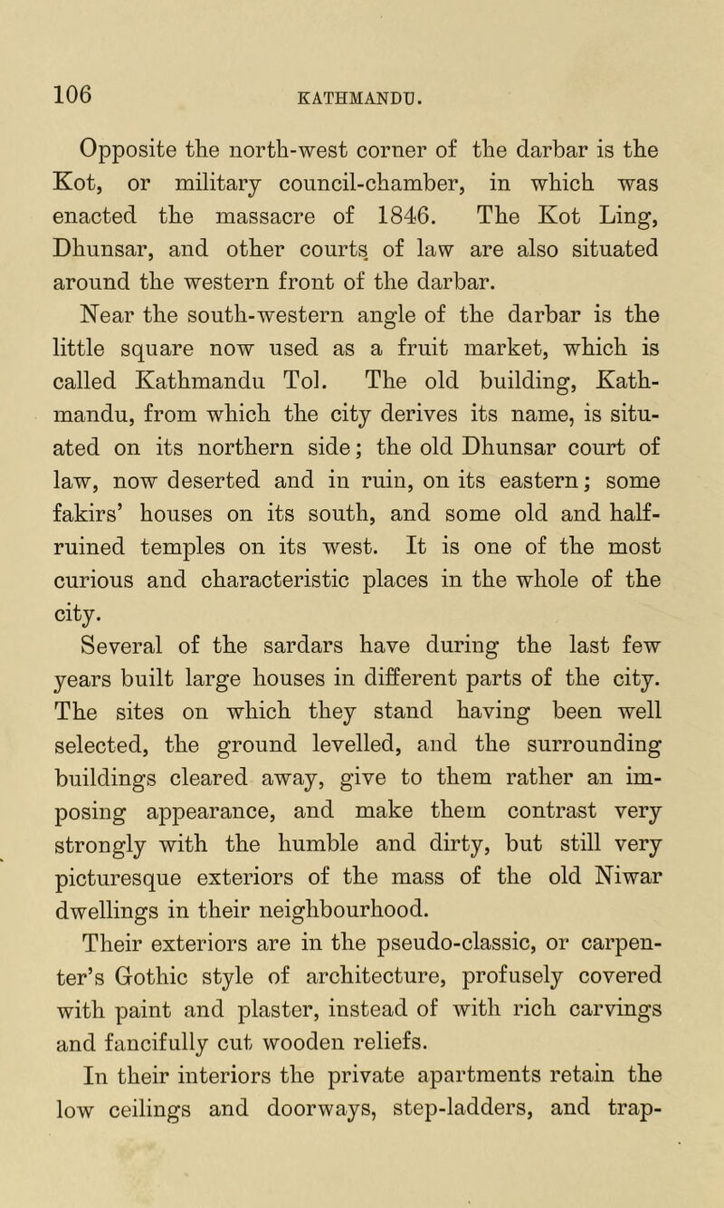 Opposite the north-west corner of the darbar is the Kot, or military council-chamber, in which was enacted the massacre of 1846. The Kot Ling, Dhunsar, and other courts, of law are also situated around the western front of the darbar. Near the south-western angle of the darbar is the little square now used as a fruit market, which is called Kathmandu Tol. The old building, Kath- mandu, from which the city derives its name, is situ- ated on its northern side; the old Dhunsar court of law, now deserted and in ruin, on its eastern; some fakirs’ houses on its south, and some old and half- ruined temples on its west. It is one of the most curious and characteristic places in the whole of the city. Several of the sardars have during the last few years built large houses in different parts of the city. The sites on which they stand having been well selected, the ground levelled, and the surrounding buildings cleared away, give to them rather an im- posing appearance, and make them contrast very strongly with the humble and dirty, but still very picturesque exteriors of the mass of the old Niwar dwellings in their neighbourhood. Their exteriors are in the pseudo-classic, or carpen- ter’s Gothic style of architecture, profusely covered with paint and plaster, instead of with rich carvings and fancifully cut wooden reliefs. In their interiors the private apartments retain the low ceilings and doorways, step-ladders, and trap-