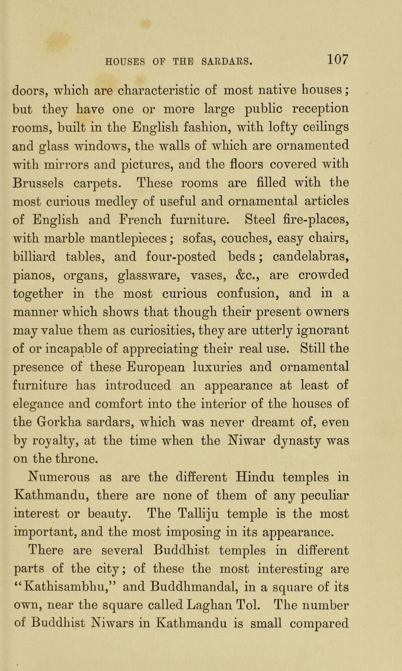doors, wliicb are cbaracteristic of most native houses; but they have one or more large public reception rooms, built in the English fashion, with lofty ceilings and glass windows, the walls of which are ornamented with mirrors and pictures, and the floors covered with Brussels carpets. These rooms are filled with the most curious medley of useful and ornamental articles of English and French furniture. Steel fire-places, with marble mantlepieces; sofas, couches, easy chairs, billiard tables, and four-posted beds; candelabras, pianos, organs, glassware, vases, &c., are crowded together in the most curious confusion, and in a manner which shows that though their present owners may value them as curiosities, they are utterly ignorant of or incapable of appreciating their real use. Still the presence of these European luxuries and ornamental furniture has introduced an appearance at least of elegance and comfort into the interior of the houses of the Gorkha sardars, which was never dreamt of, even by royalty, at the time when the Niwar dynasty was on the throne. Numerous as are the different Hindu temples in Kathmandu, there are none of them of any peculiar interest or beauty. The Talliju temple is the most important, and the most imposing in its appearance. There are several Buddhist temples in different parts of the city; of these the most interesting are “Kathisambhu,” and Buddhmandal, in a square of its own, near the square called Laghan Tol. The number of Buddhist Niwars in Kathmandu is small compared