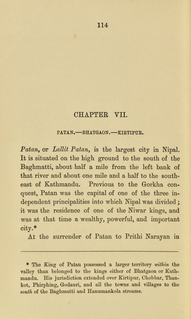 CHAPTER VII. PATAN.—BHATGAON.—KIETIPUE. Patan, or Lallit Patan, is tlie largest city in Nipal. It is situated on tlie higli ground to the south of the Baghmatti, about half a mile from the left bank of that river and about one mile and a half to the south- east of Kathmandu. Previous to the Corkha con- quest, Patan was the capital of one of the three in- dependent principalities into which Kipal was divided ; it was the residence of one of the Niwar kings, and was at that time a wealthy, powerful, and important city.* At the surrender of Patan to Prithi Karayan in * The King of Patan possessed a larger territory within the valley than belonged to the kings either of Bhatgaon or Kath- mandu. His jurisdiction extended over Kirtipur, Chobbar, Than- kot, Phirphing, Godauri, and all the towns and villages to the south of the Baghmatti and Hanumankola streams.