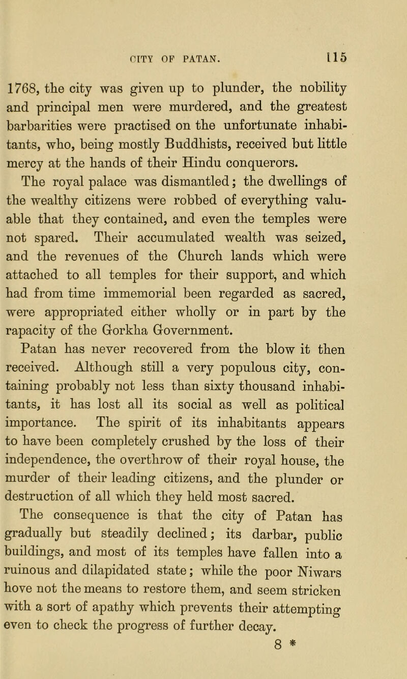 1768, the city was given up to plunder, the nobility and principal men were murdered, and the greatest barbarities were practised on the unfortunate inhabi- tants, who, being mostly Buddhists, received but little mercy at the hands of their Hindu conquerors. The royal palace was dismantled; the dwellings of the wealthy citizens were robbed of everything valu- able that they contained, and even the temples were not spared. Their accumulated wealth was seized, and the revenues of the Church lands which were attached to all temples for their support, and which had from time immemorial been regarded as sacred, were appropriated either wholly or in part by the rapacity of the Gorkha Government. Patan has never recovered from the blow it then received. Although still a very populous city, con- taining probably not less than sixty thousand inhabi- tants, it has lost all its social as well as political importance. The spirit of its inhabitants appears to have been completely crushed by the loss of their independence, the overthrow of their royal house, the murder of their leading citizens, and the plunder or destruction of all which they held most sacred. The consequence is that the city of Patan has gradually but steadily declined; its darbar, public buildings, and most of its temples have fallen into a ruinous and dilapidated state; while the poor Niwars hove not the means to restore them, and seem stricken with a sort of apathy which prevents their attempting even to check the progress of further decay. 8 *