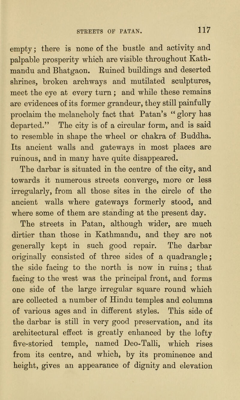 empty; there is none of the bustle and activity and palpable prosperity which are visible throughout Kath- mandu and Bhatgaon. Ruined buildings and deserted shrines, broken archways and mutilated sculptures, meet the eye at every turn ; and while these remains are evidences of its former grandeur, they still painfully proclaim the melancholy fact that Patan’s “ glory has departed.” The city is of a circular form, and is said to resemble in shape the wheel or chakra of Buddha. Its ancient walls and gateways in most places are ruinous, and in many have quite disappeared. The darbar is situated in the centre of the city, and towards it numerous streets converge, more or less irregularly, from all those sites in the circle of the ancient walls where gateways formerly stood, and where some of them are standing at the present day. The streets in Patan, although wider, are much dirtier than those in Kathmandu, and they are not generally kept in such good repair. The darbar originally consisted of three sides of a quadrangle; the side facing to the north is now in ruins; that facing to the west was the principal front, and forms one side of the large irregular square round which are collected a number of Hindu temples and columns of various ages and in different styles. This side of the darbar is still in very good preservation, and its architectural effect is greatly enhanced by the lofty five-storied temple, named Deo-Talli, which rises from its centre, and which, by its prominence and height, gives an appearance of dignity and elevation