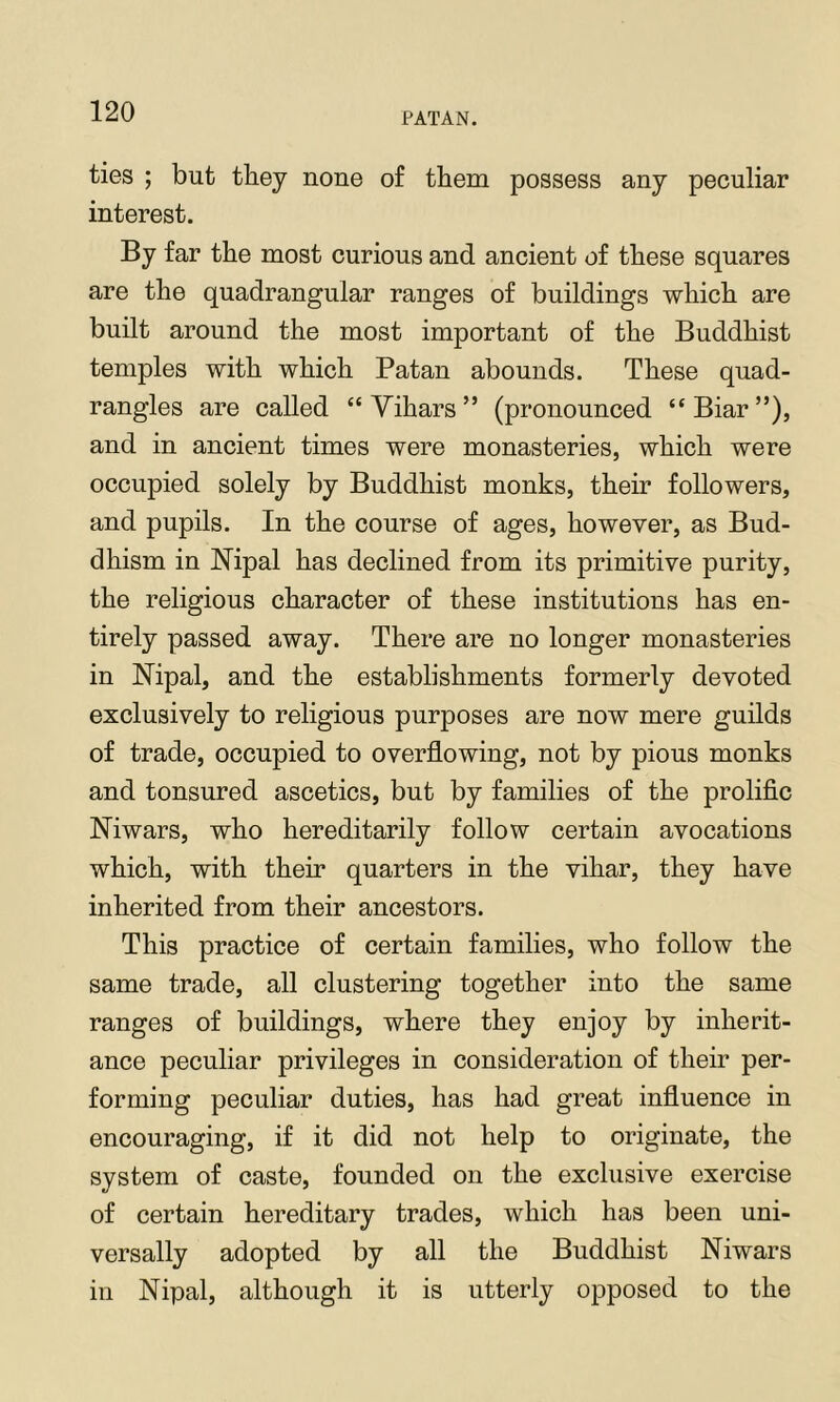 ties ; but they none of them possess any peculiar interest. By far the most curious and ancient of these squares are the quadrangular ranges of buildings which are built around the most important of the Buddhist temples with which Patan abounds. These quad- rangles are called “ Vihars ” (pronounced “Biar”), and in ancient times were monasteries, which were occupied solely by Buddhist monks, their followers, and pupils. In the course of ages, however, as Bud- dhism in Hipal has declined from its primitive purity, the religious character of these institutions has en- tirely passed away. There are no longer monasteries in Nipal, and the establishments formerly devoted exclusively to religious purposes are now mere guilds of trade, occupied to overflowing, not by pious monks and tonsured ascetics, but by families of the prolific Mwars, who hereditarily follow certain avocations which, with their quarters in the vihar, they have inherited from their ancestors. This practice of certain families, who follow the same trade, all clustering together into the same ranges of buildings, where they enjoy by inherit- ance peculiar privileges in consideration of their per- forming peculiar duties, has had great influence in encouraging, if it did not help to originate, the system of caste, founded on the exclusive exercise of certain hereditary trades, which has been uni- versally adopted by all the Buddhist Niwars in Nipal, although it is utterly opposed to the