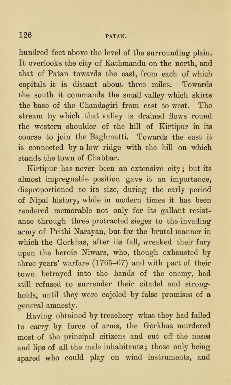 hundred feet above the level of the surrounding plain. It overlooks the city of Kathmandu on the north, and that of Patan towards the east, from each of which capitals it is distant about three miles. Towards the south it commands the small valley which skirts the base of the Chandagiri from east to west. The stream by which that valley is drained flows round the western shoulder of the hill of Kirtipur in its course to join the Baghmatti. Towards the east it is connected by a low ridge with the hiU on which stands the town of Ohabbar. Kirtipur has never been an extensive city; but its almost impregnable position gave it an importance, disproportioned to its size, during the early period of Mpal history, while in modern times it has been rendered memorable not only for its gallant resist- ance through three protracted sieges to the invading army of Prithi Narayan, but for the brutal manner in which the Grorkhas, after its fall, wreaked their fury upon the heroic Mwars, who, though exhausted by three years’ warfare (1765-67) and with part of their town betrayed into the hands of the enemy, had still refused to surrender their citadel and strong- holds, until they were cajoled by false promises of a general amnesty. Having obtained by treachery what they had failed to carry by force of arms, the Gorkhas murdered most of the principal citizens and cut off the noses and lips of all the male inhabitants; those only being spared who could play on wind instruments, and