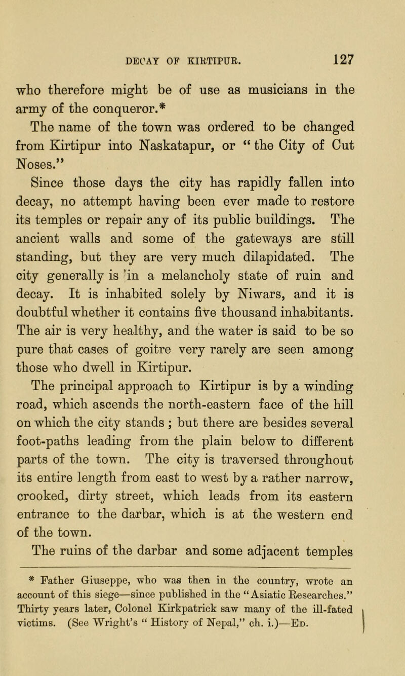 who therefore might be of use as musicians in the army of the conqueror.* The name of the town was ordered to be changed from Kirtipur into Naskatapur, or “ the City of Cut Noses.” Since those days the city has rapidly fallen into decay, no attempt having been ever made to restore its temples or repair any of its public buildings. The ancient walls and some of the gateways are still standing, but they are very much dilapidated. The city generally is 'in a melancholy state of ruin and decay. It is inhabited solely by Niwars, and it is doubtful whether it contains five thousand inhabitants. The air is very healthy, and the water is said to be so pure that cases of goitre very rarely are seen among those who dwell in Kirtipur. The principal approach to Kirtipur is by a winding road, which ascends the north-eastern face of the hill on which the city stands ; but there are besides several foot-paths leading from the plain below to different parts of the town. The city is traversed throughout its entire length from east to west by a rather narrow, crooked, dirty street, which leads from its eastern entrance to the darbar, which is at the western end of the town. The ruins of the darbar and some adjacent temples * Father Giuseppe, who was then in the country, wrote an account of this siege—since published in the “Asiatic Kesearches.” Thirty years later. Colonel Kirkpatrick saw many of the Ul-fated victims. (See Wright’s “ History of Nepal,” ch. i.)—En.