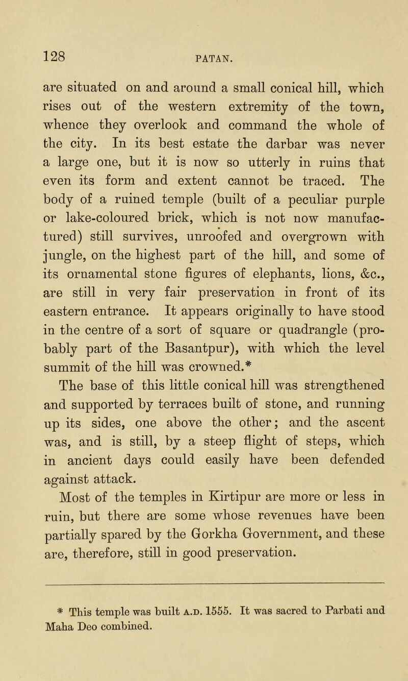 are situated on and around a small conical hill, which rises out of the western extremity of the town, whence they overlook and command the whole of the city. In its best estate the darbar was never a large one, but it is now so utterly in ruins that even its form and extent cannot be traced. The body of a ruined temple (built of a peculiar purple or lake-coloured brick, which is not now manufac- tured) still survives, unroofed and overgrown with jungle, on the highest part of the hill, and some of its ornamental stone figures of elephants, lions, &c., are still in very fair preservation in front of its eastern entrance. It appears originally to have stood in the centre of a sort of square or quadrangle (pro- bably part of the Basantpur), with which the level summit of the hill was crowned.* The base of this little conical hill was strengthened and supported by terraces built of stone, and running up its sides, one above the other; and the ascent was, and is still, by a steep flight of steps, which in ancient days could easily have been defended against attack. Most of the temples in Kirtipur are more or less in ruin, but there are some whose revenues have been partially spared by the Gorkha Government, and these are, therefore, still in good preservation. * This temple was built a.d. 1555. It was sacred to Parbati and Maha Deo combined.