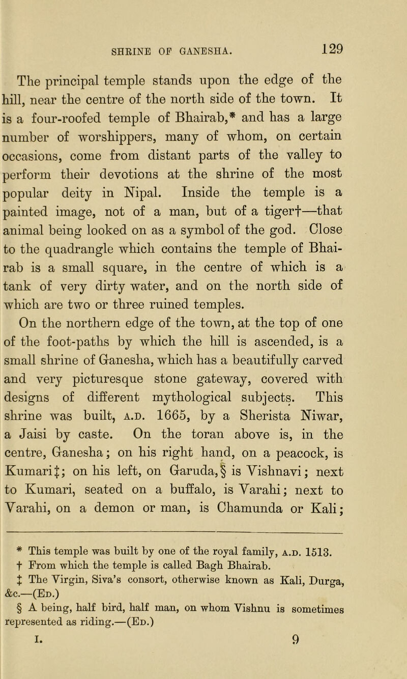 SHEINE OF GANESHA. The principal temple stands upon the edge of the hill, near the centre of the north side of the town. It is a four-roofed temple of Bhairab,* * * § and has a large number of worshippers, many of whom, on certain occasions, come from distant parts of the valley to perform their devotions at the shrine of the most popular deity in Nipal. Inside the temple is a painted image, not of a man, but of a tigerf—that animal being looked on as a symbol of the god. Close to the quadrangle which contains the temple of Bhai- rab is a small square, in the centre of which is a tank of very dirty water, and on the north side of which are two or three ruined temples. On the northern edge of the town, at the top of one of the foot-paths by which the hill is ascended, is a small shrine of Ganesha, which has a beautifully carved and very picturesque stone gateway, covered with designs of different mythological subjects. This shrine was built, a.d. 1665, by a Sherista Niwar, a Jaisi by caste. On the toran above is, in the centre, Ganesha; on his right hand, on a peacock, is KumariJ; on his left, on Garuda,§ is Vishnavi; next to Kumari, seated on a buffalo, is Yarahi; next to Yarahi, on a demon or man, is Chamunda or Kali; * This temple was bviilt by one of the royal family, a.d. 1513. t From which the temple is called Bagh Bhairab. t The Virgin, Siva’s consort, otherwise known as Kali, Durga, &c.—(Ed.) § A being, half bird, half man, on whom Vishnu is sometimes represented as riding.—(Ed.) I. 9
