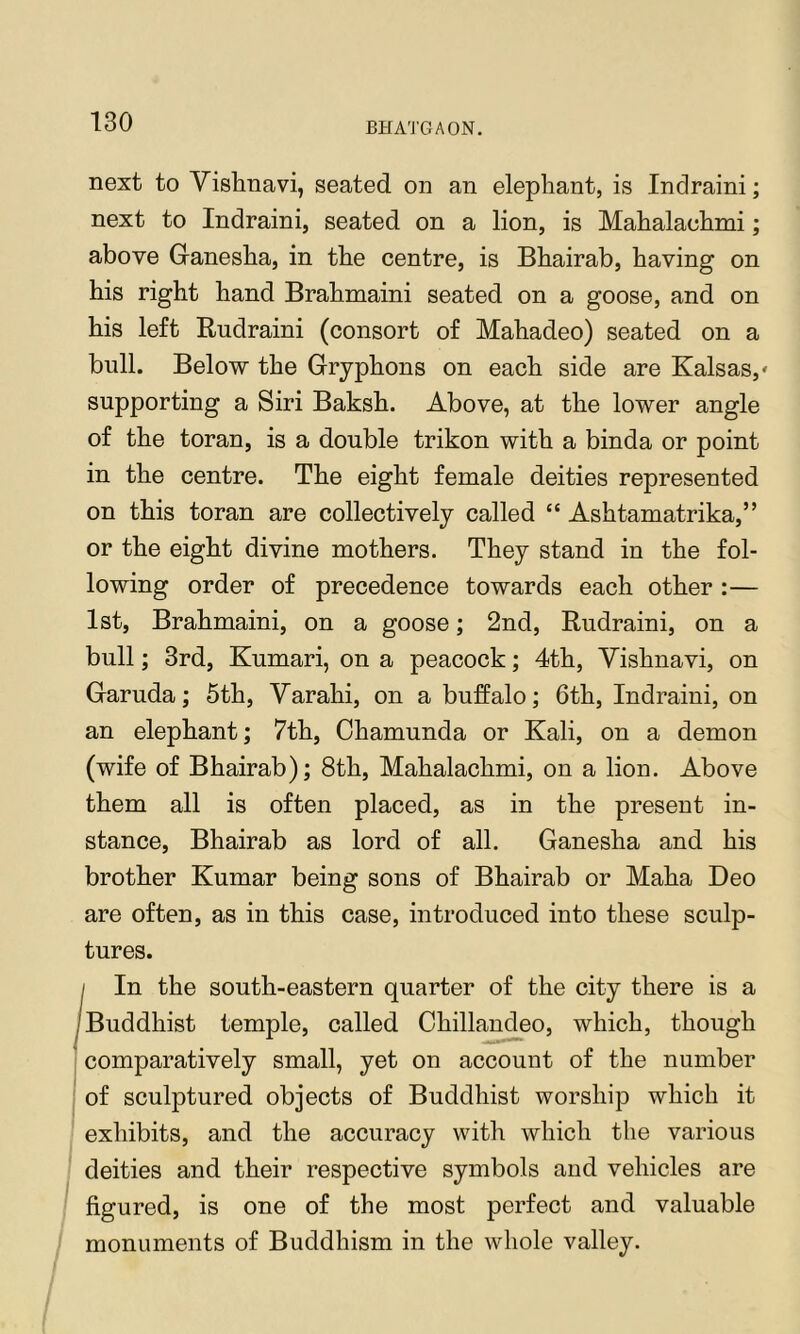 next to Vishnavi, seated on an elephant, is Indraini; next to Indraini, seated on a lion, is Mahalachmi; above Ganesha, in the centre, is Bhairab, having on his right hand Brahmaini seated on a goose, and on his left Budraini (consort of Mahadeo) seated on a bull. Below the Gryphons on each side are Kalsas,' supporting a Siri Baksh. Above, at the lower angle of the toran, is a double trikon with a binda or point in the centre. The eight female deities represented on this toran are collectively called “ Ashtamatrika,” or the eight divine mothers. They stand in the fol- lowing order of precedence towards each other :— 1st, Brahmaini, on a goose; 2nd, Rudraini, on a bull; 3rd, Kumari, on a peacock; 4th, Yishnavi, on Garuda; 5th, Yarahi, on a buffalo; 6th, Indraini, on an elephant; 7th, Chamunda or Kali, on a demon (wife of Bhairab); 8th, Mahalachmi, on a lion. Above them all is often placed, as in the present in- stance, Bhairab as lord of all. Ganesha and his brother Kumar being sons of Bhairab or Maha Deo are often, as in this case, introduced into these sculp- tures. j In the south-eastern quarter of the city there is a ^Buddhist temple, called Chillaudeo, which, though ' comparatively small, yet on account of the number of sculptured objects of Buddhist worship which it exhibits, and the accuracy with which the various deities and their respective symbols and vehicles are figured, is one of the most perfect and valuable monuments of Buddhism in the whole valley.