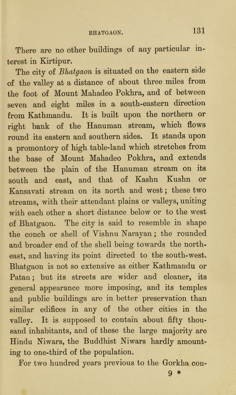 There are no other buildings of any particular in- terest in Kirtipur. The city of Bhatgaon is situated on the eastern side of the valley at a distance of about three miles from the foot of Mount Mahadeo Pokhra, and of between seven and eight miles in a south-eastern direction from Kathmandu. It is built upon the northern or right bank of the Hanuman stream, which flows round its eastern and southern sides. It stands upon a promontory of high table-land which stretches from the base of Mount Mahadeo Pokhra, and extends between the plain of the Hanuman stream on its south and east, and that of Kashn Kushn or Kansavati stream on its north and west; these two streams, with their attendant plains or valleys, uniting with each other a short distance below or to the west of Bhatgaon. The city is said to resemble in shape the conch or shell of Yishnu ISFarayan ; the rounded and broader end of the shell being towards the north- east, and having its point directed to the south-west. Bhatgaon is not so extensive as either Kathmandu or Patan; but its streets are wider and cleaner, its general appearance more imposing, and its temples and public buildings are in better preservation than similar edifices in any of the other cities in the valley. It is supposed to contain about fifty thou- sand inhabitants, and of these the large majority are Hindu Niwars, the Buddhist Niwars hardly amount- ing to one-third of the population. For two hundred years previous to the Gorkba con- 9 *