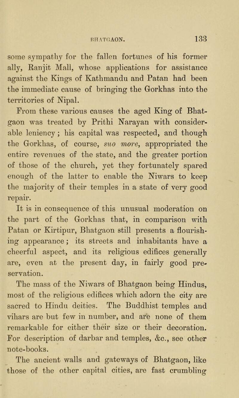 some sympathy for the fallen fortunes of his former ally, Eanjit Mall, whose applications for assistance against the Kings of Kathmandu and Patan had been the immediate cause of bringing the Gorkhas into the territories of Nipal. From these various causes the aged King of Bhat- gaon was treated by Prithi Narayan with consider- able leniency ; his capital was respected, and though the Gorkhas, of course, suo more, appropriated the entire revenues of the state, and the greater portion of those of the church, yet they fortunately spared enough of the latter to enable the Niwars to keep the majority of their temples in a state of very good repair. It is in consequence of this unusual moderation on the part of the Gorkhas that, in comparison with Patan or Kirtipur, Bhatgaon still presents a flourish- ing appearance ; its streets and inhabitants have a cheerful aspect, and its religious edifices generally are, even at the present day, in fairly good pre- servation. The mass of the Niwars of Bhatgaon being Hindus, most of the religious edifices which adorn the city are sacred to Hindu deities. The Buddhist temples and vihars are but few in number, and are none of them remarkable for either their size or their decoration. For description of darbar and temples, &c., see other note-books. The ancient walls and gateways of Bhatgaon, like those of the other capital cities, are fast crumbling