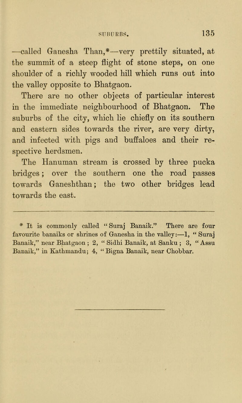 —called Ganesha Than,*—very prettily situated, at the summit of a steep flight of stone steps, on one shoulder of a richly wooded hill which runs out into the valley opposite to Bhatgaon. There are no other objects of particular interest in the immediate neighbourhood of Bhatgaon. The suburbs of the city, which lie chiefly on its southern and eastern sides towards the river, are very dirty, and infected with pigs and buffaloes and their re- spective herdsmen. The Hanuman stream is crossed by three pucka bridges; over the southern one the road passes towards Ganeshthan; the two other bridges lead towards the east. * It is commonly called “ Suraj Banaik.” There are four favourite banaiks or shrines of Ganesha in the valley:—1, “ Suraj Banaik,” near Bhatgaon ; 2, “ Sidhi Banaik, at Sanku ; 3, “ Assu Banaik,” in Kathmandu; 4, “Bigna Banaik, near Chobbar.