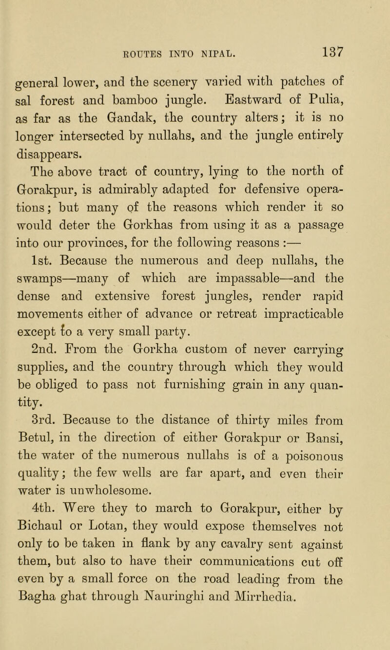 general lower, and tlie scenery varied with patches of sal forest and bamboo jungle. Eastward of Pulia, as far as the Gandak, the country alters; it is no longer intersected by nullahs, and the jungle entirely disappears. The above tract of country, lying to the north of Gorakpur, is admirably adapted for defensive opera- tions ; but many of the reasons which render it so would deter the Gorkhas from using it as a passage into our provinces, for the following reasons :— 1st. Because the numerous and deep nullahs, the swamps—many of which are impassable—and the dense and extensive forest jungles, render rapid movements either of advance or retreat impracticable except £o a very small party. 2nd. From the Gorkha custom of never carrying supplies, and the country through which they would be obliged to pass not furnishing grain in any quan- tity. 3rd. Because to the distance of thirty miles from Betul, in the direction of either Gorakpur or Bansi, the water of the numerous nullahs is of a poisonous quality; the few wells are far apart, and even their water is unwholesome. 4th. Were they to march to Gorakpur, either by Bichaul or Lotan, they would expose themselves not only to be taken in flank by any cavalry sent against them, but also to have their communications cut off even by a small force on the road leading from the Bagha ghat through Nauringhi and Mirrhedia.