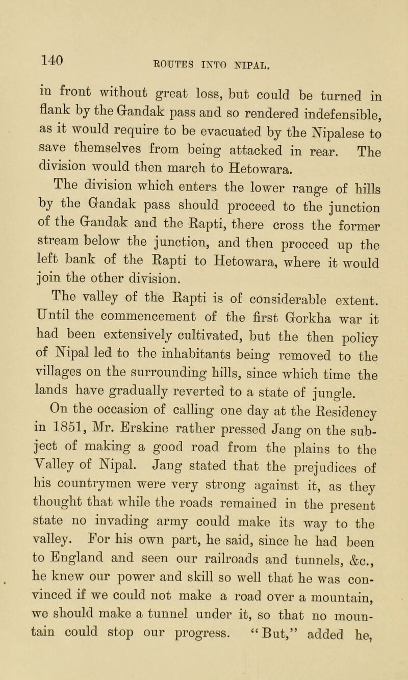 ROUTES INTO NIPAL. in fiont without) great loss, but could be turned in flank by the Gandak pass and so rendered indefensible, as it would require to be evacuated by the Nipalese to save themselves from being attacked in rear. The division would then march to Hetowara. The division which enters the lower range of hills by the Gandak pass should proceed to the junction of the Gandak and the Rapti, there cross the former stream below the junction, and then proceed up the left bank of the Rapti to Hetowara, where it would join the other division. The valley of the Rapti is of considerable extent. Until the commencement of the first Gorkha war it had been extensively cultivated, but the then policy of Hipal led to the inhabitants being removed to the villages on the surrounding hills, since which time the lands have gradually reverted to a state of jungle. On the occasion of calling one day at the Residency in 1851, Mr. Erskine rather pressed Jang on the sub- ject of making a good road from the plains to the Yalley of Nipal. Jang stated that the prejudices of his countrymen were very strong against it, as they thought that while the roads remained in the present state no invading army could make its way to the valley. For his own part, he said, since he had been to England and seen our railroads and tunnels, &c., he knew our power and skill so well that he was con- vinced if we could not make a road over a mountain, we should make a tunnel under it, so that no moun- tain could stop our progress. “But,” added he,