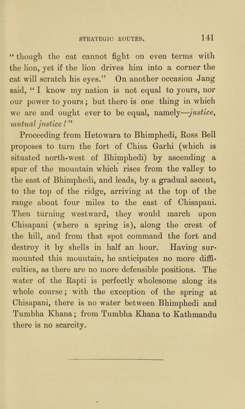 “ tlioiis:li the cat cannot fioht on even terms with O O the lion, yet if the lion drives him into a corner the cat will scratch his eyes.” On another occasion Jang said, “ I know my nation is not equal to yours, nor oiir power to yours; but there is one thing in which we are and ought ever to be equal, namely—justice, mutual justice! ” Proceeding from Hetowara to Bhimphedi, Ross Bell proposes to turn the fort of Chisa Giarhi (which is situated north-west of Bhimphedi) by ascending a spur of the mountain which rises from the valley to the east of Bhimphedi, and leads, by a gradual ascent, to the top of the ridge, arriving at the top of the range about four miles to the east of Chisapani. Then turning westward, they would march upon Chisapani (where a spring is), along the crest of the hill, and from that spot command the fort and destroy it by shells in half an hour. Having sur- mounted this mountain, he anticipates no more diffi- culties, as there are no more defensible positions. The water of the Rapti is perfectly wholesome along its whole course; with the exception of the spring at Chisapani, there is no water between Bhimphedi and Tumbha Khana; from Tumbha Khana to Kathmandu there is no scarcity.