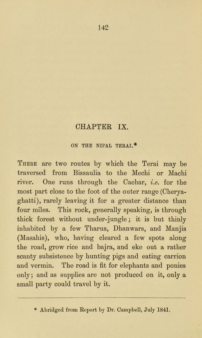 CHAPTER IX. ON THE NIPAL TEEAI.* These are two routes by which the Terai may be traversed from Bissaulia to the Mechi or Machi river. One runs through the Cachar, i.e. for the most part close to the foot of the outer range (Cherya- ghatti), rarely leaving it for a greater distance than four miles. This rock, generally speaking, is through thick forest without under-jungle; it is but thinly inhabited by a few Tharus, Dhanwars, and Manjis (Masahis), who, having cleared a few spots along the road, grow rice and bajra, and eke out a rather scanty subsistence by hunting pigs and eating carrion and vermin. The road is fit for elephants and ponies only; and as supplies are not produced on it, only a small party could travel by it. * Abridged from Report by Dr. Campbell, July 1841.