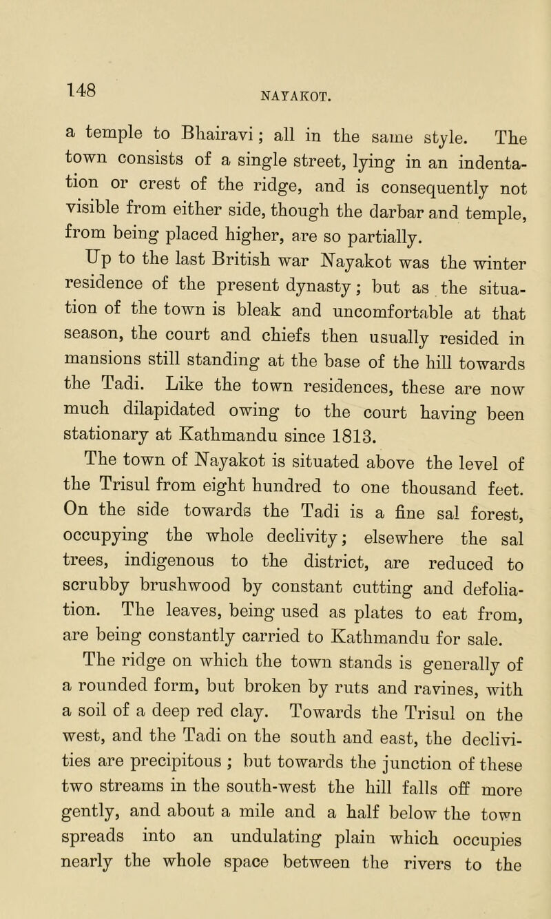 NATAKOT. a temple to Bhairavi; all in the same style. The town consists of a single street, lying in an indenta- tion or crest of the ridge, and is consequently not visible from either side, though the darbar and temple, from being placed higher, are so partially. Up to the last British war Nayakot was the winter residence of the present dynasty; but as the situa- tion of the town is bleak and uncomfortable at that season, the court and chiefs then usually resided in mansions still standing at the base of the hill towards the Tadi. Like the town residences, these are now much dilapidated owing to the court having been stationary at Kathmandu since 1813. The town of Kayakot is situated above the level of the Trisul from eight hundred to one thousand feet. On the side towards the Tadi is a fine sal forest, occupying the whole declivity; elsewhere the sal trees, indigenous to the district, are reduced to scrubby brushwood by constant cutting and defolia- tion. The leaves, being used as plates to eat from, are being constantly carried to Kathmandu for sale. The ridge on which the town stands is generally of a rounded form, but broken by ruts and ravines, with a soil of a deep red clay. Towards the Trisul on the west, and the Tadi on the south and east, the declivi- ties are precipitous ; but towards the junction of these two streams in the south-west the hill falls off more gently, and about a mile and a half below the town spreads into an undulating plain which occupies nearly the whole space between the rivers to the