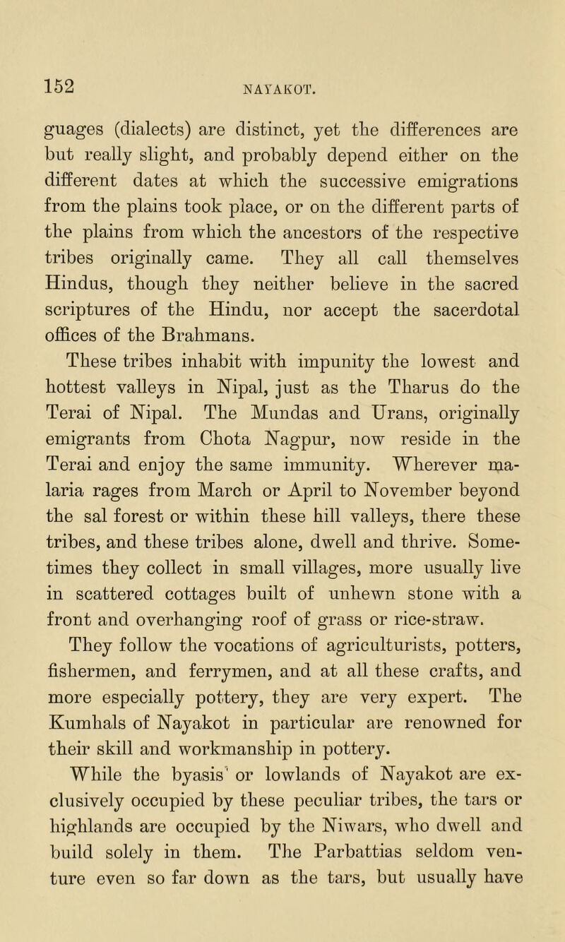 guages (dialects) are distinct, yet tlie differences are but really slight, and probably depend either on the different dates at which the successive emigrations from the plains took place, or on the different parts of the plains from which the ancestors of the respective tribes originally came. They all call themselves Hindus, though they neither believe in the sacred scriptures of the Hindu, nor accept the sacerdotal offices of the Brahmans. These tribes inhabit with impunity the lowest and hottest valleys in Nipal, just as the Tharus do the Terai of Nipal. The Mundas and Urans, originally emigrants from Chota Nagpur, now reside in the Terai and enjoy the same immunity. Wherever ma- laria rages from March or April to November beyond the sal forest or within these hill valleys, there these tribes, and these tribes alone, dwell and thrive. Some- times they collect in small villages, more usually live in scattered cottages built of unhewn stone with a front and overhanging roof of grass or rice-straw. They follow the vocations of agriculturists, potters, fishermen, and ferrymen, and at all these crafts, and more especially pottery, they are very expert. The Kumhals of Nayakot in particular are renowned for their skill and workmanship in pottery. While the byasis' or lowlands of Nayakot are ex- clusively occupied by these peculiar tribes, the tars or highlands are occupied by the Niwars, who dwell and build solely in them. Tlie Parbattias seldom ven- ture even so far down as the tars, but usually have