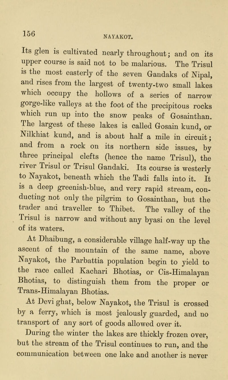 NAYAKOT. Its glen is cultivated nearly throughout; and on its upper course is said not to be malarious. The Trisul IS the most easterly of the seven Gandaks of Nipal, and rises from the largest of twenty-two small lakes which occupy the hollows of a series of narrow gorge-like valleys at the foot of the precipitous rocks which run up into the snow peaks of Gosainthan. The largest of these lakes is called Gosain kund, or Nilkhiat kund, and is about half a mile in circuit; and from a rock on its northern side issues, by three principal clefts (hence the name Trisul), the river Trisul or Trisul Gandaki. Its course is westerly to Nayakot, beneath which the Tadi falls into it. It is a deep greenish-blue, and very rapid stream, con- ducting not only the pilgrim to Gosainthan, but the trader and traveller to Thibet. The valley of the Trisul is narrow and without any byasi on the level of its waters. At Dhaibung, a considerable village half-way up the ascent of the mountain of the same name, above Nayakot, the Parbattia population begin to yield to the race called Kachari Bhotias, or Cis-Himalayan Bhotias, to distinguish them from the proper or Trans-Himalayan Bhotias. At Devi ghat, below Nayakot, the Trisul is crossed by a ferry, which is most jealously guarded, and no transport of any sort of goods allowed over it. During the winter the lakes are thickly frozen over, but the stream of the Trisul continues to run, and the communication between one lake and another is never