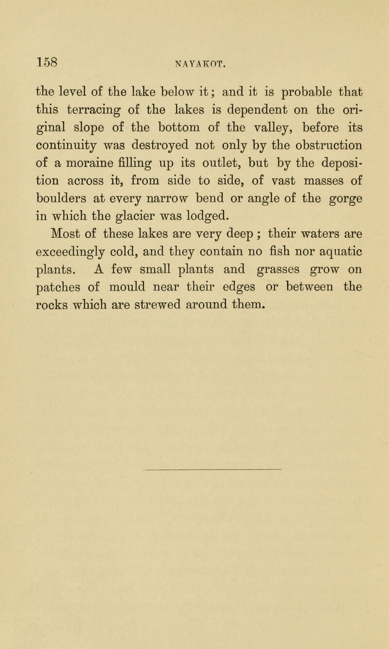 the level of the lake below it; and it is probable that this terracing of the lakes is dependent on the ori- ginal slope of the bottom of the valley, before its continuity was destroyed not only by the obstruction of a moraine filling up its outlet, but by the deposi- tion across it, from side to side, of vast masses of boulders at every narrow bend or angle of the gorge in which the glacier was lodged. Most of these lakes are very deep ; their waters are exceedingly cold, and they contain no fish nor aquatic plants. A few small plants and grasses grow on patches of mould near their edges or between the rocks which are strewed around them.
