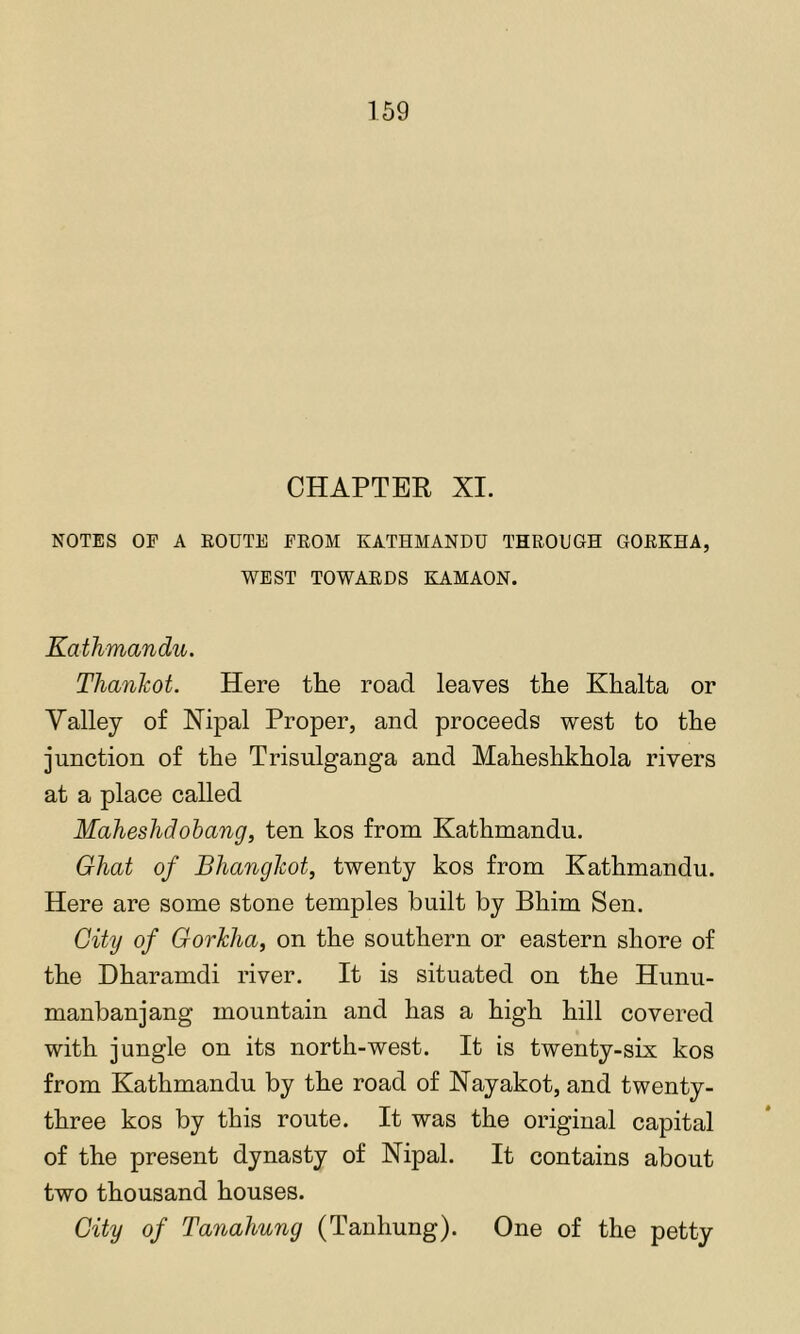 CHAPTER XI. NOTES OF A EOUTE PROM KATHMANDU THROUGH GORKHA, WEST TOWARDS KAMAON. Kathmandu. Thankot. Here the road leaves the Khalta or Yalley of Nij)al Proper, and proceeds west to the junction of the Trisulganga and Maheshkhola rivers at a place called Maheshdohang, ten kos from Kathmandu. Ghat of Bhangkot, twenty kos from Kathmandu. Here are some stone temples built by Bhim Sen. City of Gorkha, on the southern or eastern shore of the Dharamdi river. It is situated on the Hunu- manbanjang mountain and has a high hill covered with jungle on its north-west. It is twenty-six kos from Kathmandu by the road of Nayakot, and twenty- three kos by this route. It was the original capital of the present dynasty of Nipal. It contains about two thousand houses. City of Tanahung (Tanhung). One of the petty