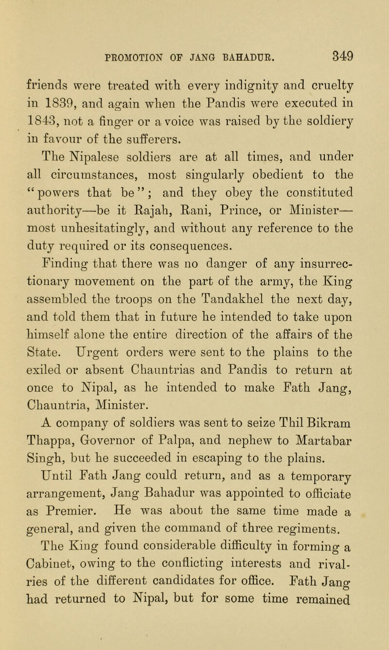 friends were treated witli every indignity and cruelty in 1839, and again when the Pandis were executed in 1843, not a finger or a voice was raised by the soldiery in favour of the sufferers. The Nipalese soldiers are at all times, and under all circumstances, most singularly obedient to the “ powers that be ”; and they obey the constituted authority—be it Rajah, Rani, Prince, or Minister— most unhesitatingly, and without any reference to the duty required or its consequences. Finding that there was no danger of any insurrec- tionary movement on the part of the army, the King assembled the troops on the Tandakhel the next day, and told them that in future he intended to take upon himself alone the entire direction of the affairs of the State. Urgent orders were sent to the plains to the exiled or absent Chaimtrias and Pandis to return at once to ISTipal, as he intended to make Fath Jang, Chauntria, Minister. A company of soldiers was sent to seize Thil Bikram Thappa, Governor of Palpa, and nephew to Martabar Singh, but he succeeded in escaping to the plains. Until Fath Jang could return, and as a temporary arrangement, Jang Bahadur was appointed to officiate as Premier. He was about the same time made a general, and given the command of three regiments. The King found considerable difficulty in forming a Cabinet, owing to the conflicting interests and rival- ries of the different candidates for office. Fath Jang had returned to Nipal, but for some time remained