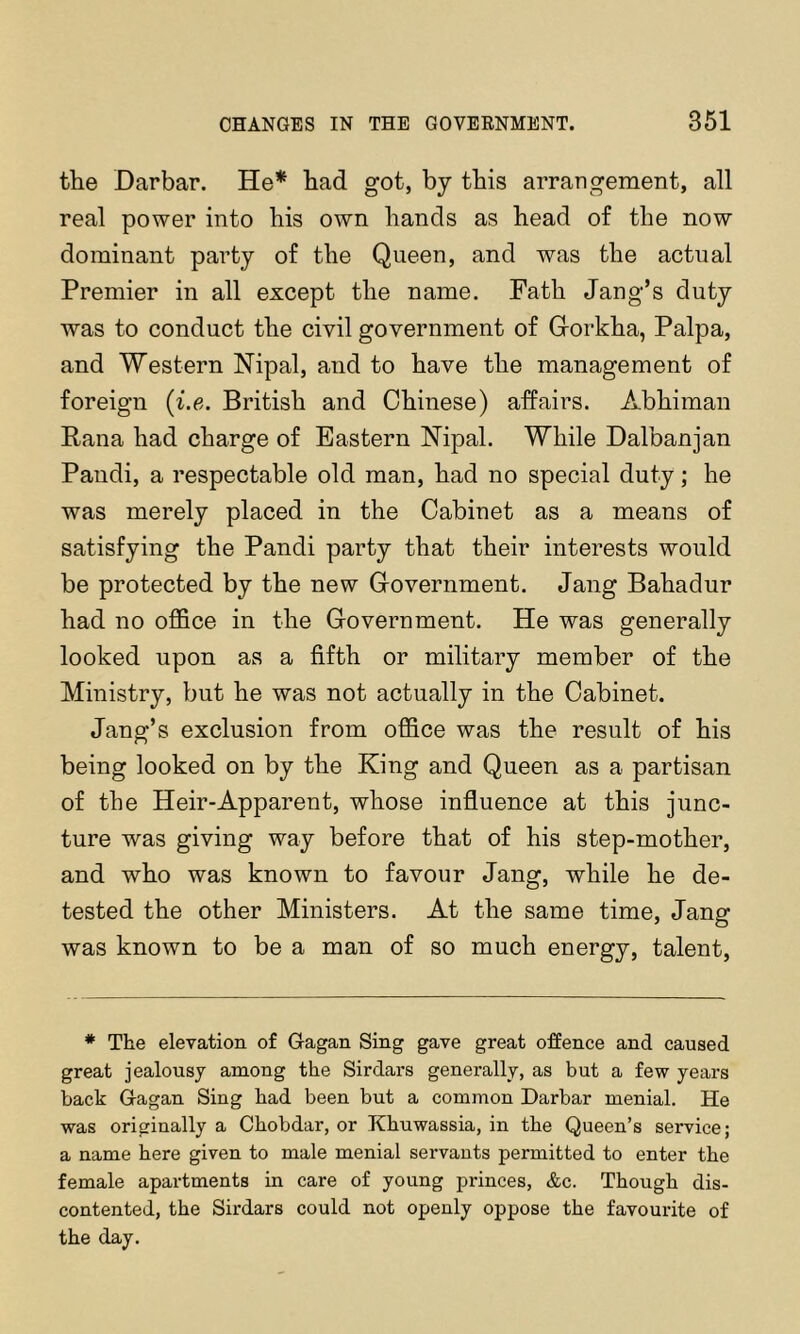 the Darbar. He* had got, by this arrangement, all real power into his own hands as head of the now dominant party of the Queen, and was the actual Premier in all except the name. Path Jang’s duty was to conduct the civil government of Gorkha, Palpa, and Western Nipal, and to have the management of foreign (i.e. British and Chinese) affairs. Abhiman Rana had charge of Eastern Hipal. While Dalbanjan Pandi, a respectable old man, had no special duty; he was merely placed in the Cabinet as a means of satisfying the Pandi party that their interests would be protected by the new Government. Jang Bahadur had no oflBce in the Government. He was generally looked upon as a fifth or military member of the Ministry, but he was not actually in the Cabinet. Jang’s exclusion from office was the result of his being looked on by the King and Queen as a partisan of the Heir-Apparent, whose influence at this junc- ture was giving way before that of his step-mother, and who was known to favour Jang, while he de- tested the other Ministers. At the same time, Jang was known to be a man of so much energy, talent. ♦ The elevation of Gagan Sing gave great offence and caused great jealousy among the Sirdars generally, as but a few years back Gagan Sing had been but a common Darbar menial. He was originally a Chobdar, or Khuwassia, in the Queen’s service; a name here given to male menial servants permitted to enter the female apartments in care of young princes, &c. Though dis- contented, the Sirdars could not openly oppose the favourite of the day.