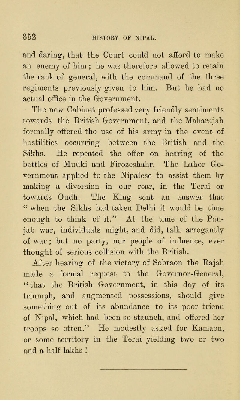 and daring, that the Court could not afford to make an enemy of him ; he was therefore allowed to retain the rank of general, with the command of the three regiments previously given to him. But he had no actual office in the Covernment. The new Cabinet professed very friendly sentiments towards the British Government, and the Maharajah formally offered the use of his army in the event of hostilities occurring between the British and the Sikhs. He repeated the offer on hearing of the battles of Mudki and Firozeshahr. The Labor Go- vernment applied to the Hipalese to assist them by making a diversion in our rear, in the Terai or towards Oudh, The King sent an answer that “ when the Sikhs had taken Delhi it would be time enough to think of it.” At the time of the Pan- jab war, individuals might, and did, talk arrogantly of war ; but no party, nor people of influence, ever thought of serious collision with the British. After hearing of the victory of Sobraon the Eajah made a formal request to the Governor-General, “ that the British Government, in this day of its triumph, and augmented possessions, should give something out of its abundance to its poor friend of Nipal, which had been so staunch, and offered her troops so often.” He modestly asked for Kamaon, or some territory in the Terai yielding two or two and a half lakhs !