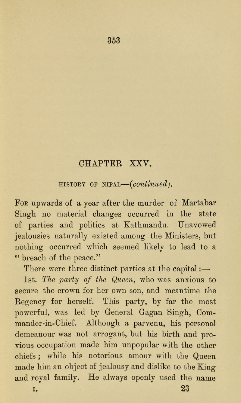 CHAPTER XXV. HiSTOEY OF NiPAL—{continued). Foe upwards of a year after the murder of Martabar Singh no material changes occurred in the state of parties and politics at Kathmandu. IJnavowed jealousies naturally existed among the Ministers, but nothing occurred which seemed likely to lead to a “ breach of the peace.” There were three distinct parties at the capital:— 1st. The party of the Queen, who was anxious to secure the crown for her own son, and meantime the Regency for herself. This party, by far the most powerful, was led by General Gagan Singh, Com- mander-in-Chief. Although a parvenu, his personal demeanour was not arrogant, but his birth and pre- vious occupation made him unpopular with the other chiefs; while his notorious amour with the Queen made him an object of jealousy and dislike to the King and royal family. He always openly used the name I. 23