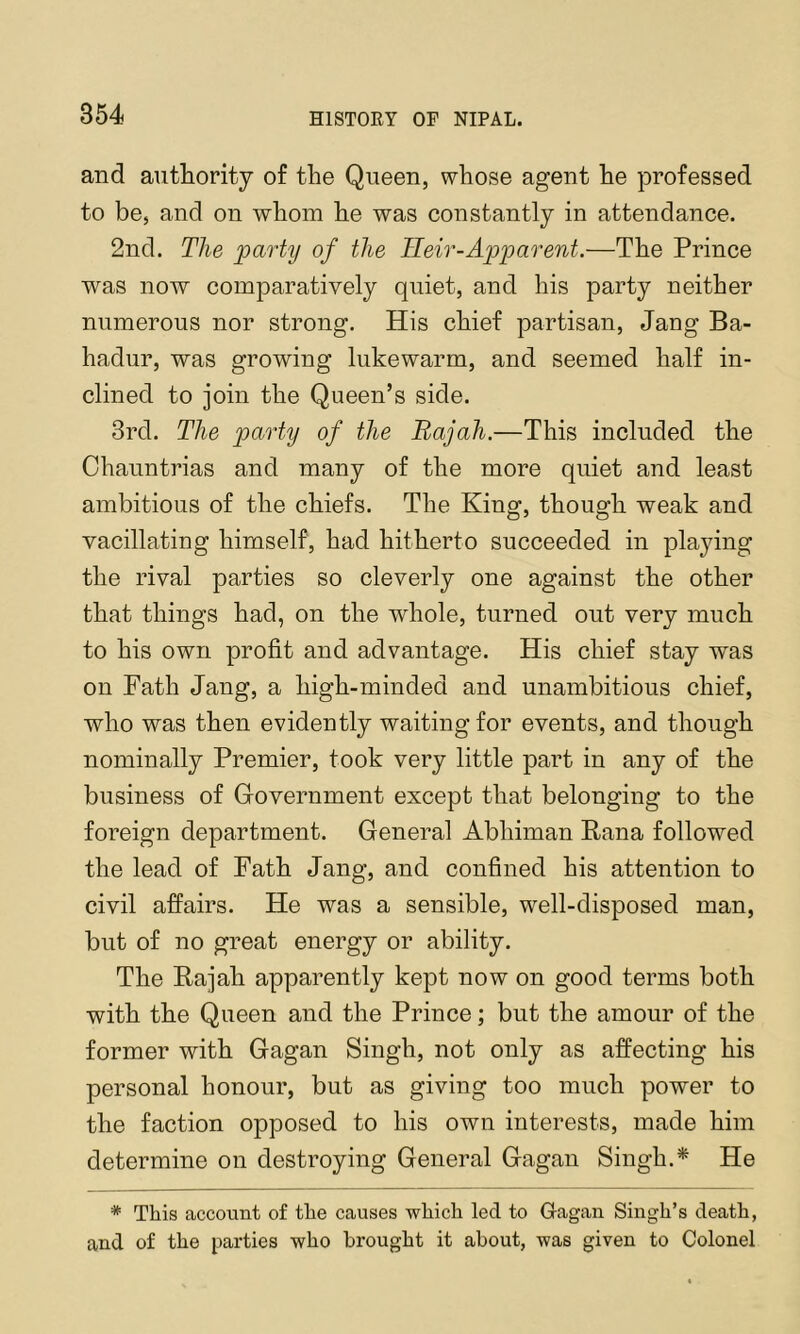 and autliority of the Queen, whose agent he professed to be, and on whom he was constantly in attendance. 2nd. The party of the Heir-Apparent.—The Prince was now comparatively quiet, and his party neither numerous nor strong. His chief partisan, Jang Ba- hadur, was growing lukewarm, and seemed half in- clined to join the Queen’s side. 3rd. The party of the Rajah.—This included the Chauntrias and many of the more quiet and least ambitious of the chiefs. The King, though weak and vacillating himself, had hitherto succeeded in playing the rival parties so cleverly one against the other that things had, on the whole, turned out very much to his own profit and advantage. His chief stay was on Path Jang, a high-minded and unambitious chief, who was then evidently waiting for events, and though nominally Premier, took very little part in any of the business of Government except that belonging to the foreign department. General Abhiman Rana followed the lead of Path Jang, and confined his attention to civil affairs. He was a sensible, well-disposed man, but of no great energy or ability. The Rajah apparently kept now on good terms both with the Queen and the Prince; but the amour of the former with Gagan Singh, not only as affecting his personal honour, but as giving too much power to the faction opposed to his own interests, made him determine on destroying General Gagan Singh.* He * This account of the causes which led to G-agan Singh’s death, and of the parties who brought it about, was given to Colonel