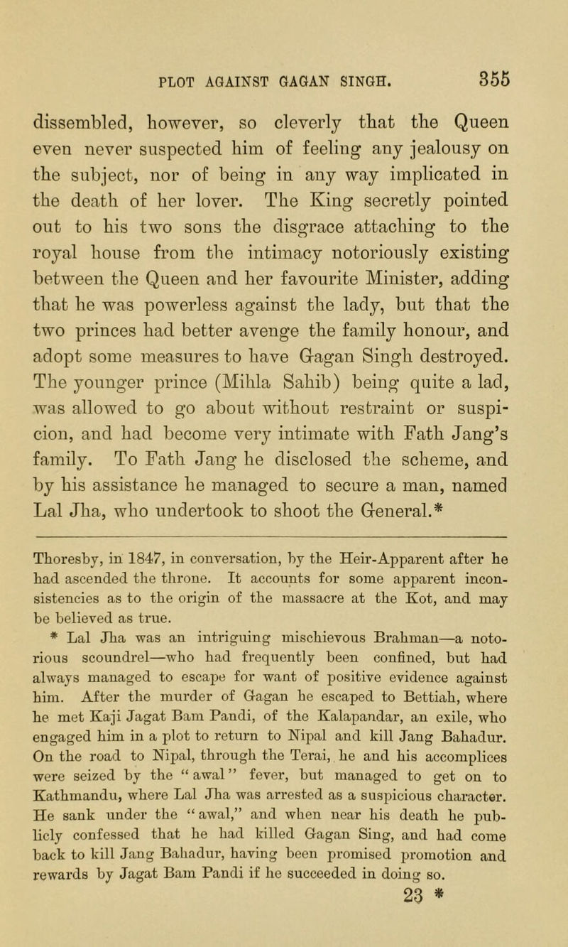 PLOT AGAINST GAGAN SINGH. 356 dissembled, however, so cleverly that the Queen even never suspected him of feeling any jealousy on the subject, nor of being in any way implicated in the death of her lover. The King secretly pointed out to his two sons the disgrace attaching to the royal house from the intimacy notoriously existing between the Queen and her favourite Minister, adding that he was powerless against the lady, but that the two princes had better avenge the family honour, and adopt some measures to have Gragan Singh destroyed. The younger prince (Mihla Sahib) being quite a lad, was allowed to go about without restraint or suspi- cion, and had become very intimate with Fath Jang’s family. To Fath Jang he disclosed the scheme, and by his assistance he managed to secure a man, named Lai Jha, who undertook to shoot the General.* * Thoresby, in 1847, in conversation, by tbe Heir-Apparent after he had ascended the throne. It accounts for some apparent incon- sistencies as to the origin of the massacre at the Kot, and may be believed as true. * Lai Jha was an intriguing mischievous Brahman—a noto- rious scoundrel—who had frequently been confined, but had always managed to escajDe for want of positive evidence against him. After the murder of Gagan he escaped to Bettiah, where he met Kaji Jagat Bam Pandi, of the Kalapandar, an exile, who engaged him in a plot to return to Nijjal and kill Jang Bahadur. On the road to Nipal, through the Terai, he and his accomplices were seized by the “awal” fever, but managed to get on to Kathmandu, where Lai Jha was arrested as a suspicious character. He sank under the “ awal,” and when near his death he pub- licly confessed that he had killed Gagan Sing, and had come back to kill Jang Bahadur, having been promised promotion and rewards by Jagat Bam Pandi if he succeeded in doing so. 23 *