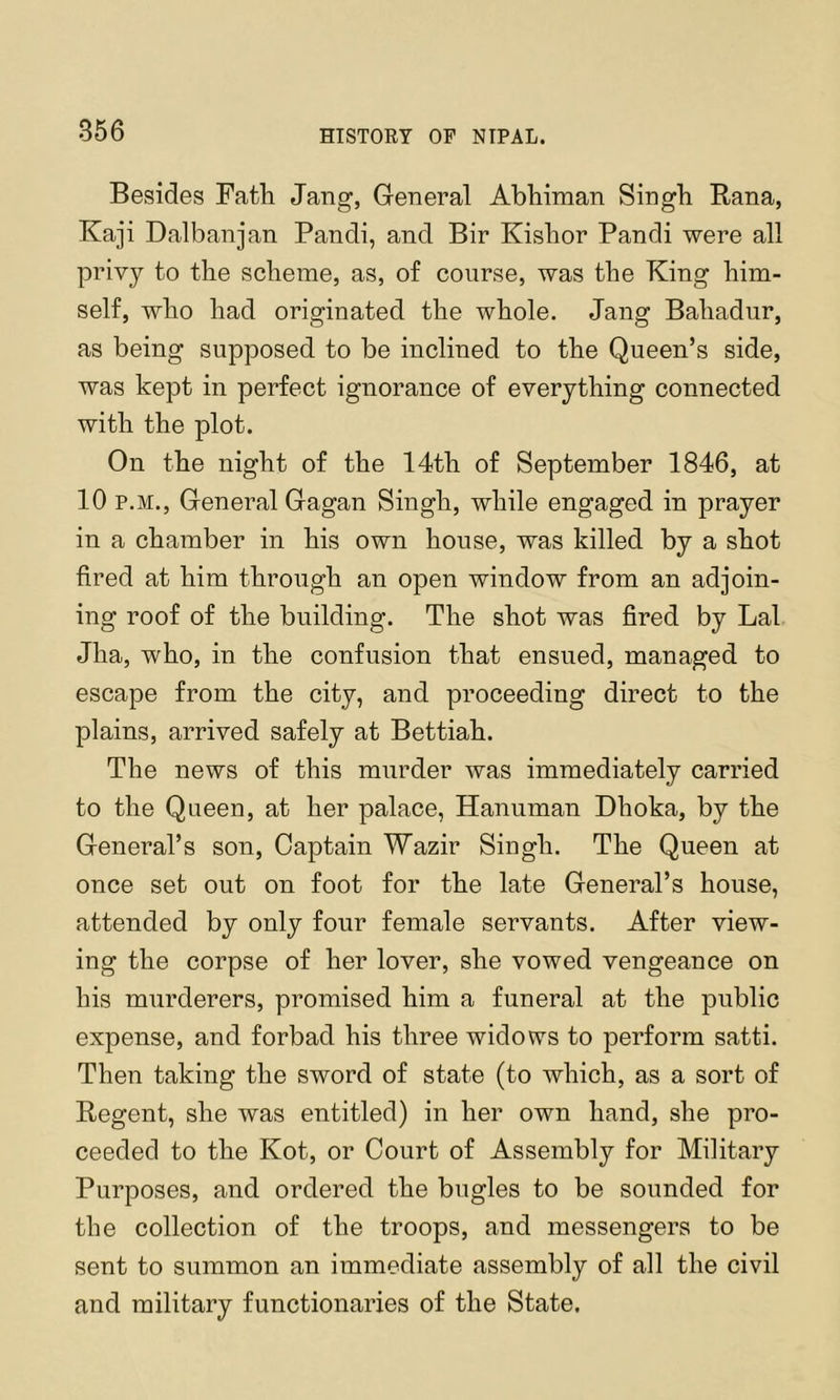 Besides Fatli Jang, General Abhiman Singh Bana, Kaji Dalbanjan Pandi, and Bir Kishor Pandi were all privy to the scheme, as, of course, was the King him- self, who had originated the whole. Jang Bahadur, as being supposed to be inclined to the Queen’s side, was kept in perfect ignorance of everything connected with the plot. On the night of the 14th of September 1846, at 10 P.M., General Gagan Singh, while engaged in prayer in a chamber in his own house, was killed by a shot fired at him through an open window from an adjoin- ing roof of the building. The shot was fired by Lai Jha, who, in the confusion that ensued, managed to escape from the city, and proceeding direct to the plains, arrived safely at Bettiah. The news of this murder was immediately carried to the Queen, at her palace, Hanuman Dhoka, by the General’s son. Captain Wazir Singh. The Queen at once set out on foot for the late General’s house, attended by only four female servants. After view- ing the corpse of her lover, she vowed vengeance on his murderers, promised him a funeral at the public expense, and forbad his three widows to perform satti. Then taking the sword of state (to which, as a sort of Regent, she was entitled) in her own hand, she pro- ceeded to the Kot, or Court of Assembly for Military Purposes, and ordered the bugles to be sounded for the collection of the troops, and messengers to be sent to summon an immediate assembly of all the civil and military functionaries of the State.