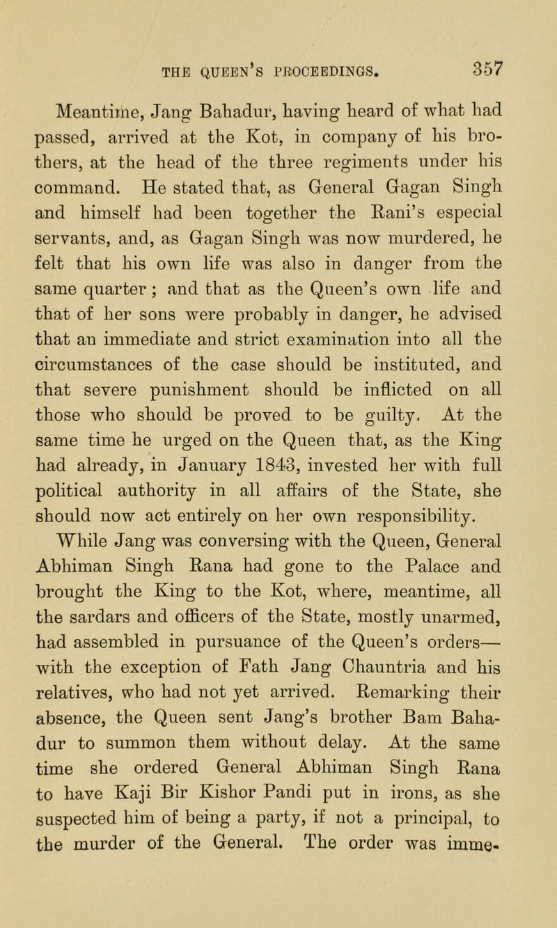 Meantime, Jang Bahadur, having heard of what had passed, arrived at the Kot, in company of his bro- thers, at the head of the three regiments under his command. He stated that, as Greneral Gragan Singh and himself had been together the Bani’s especial servants, and, as Gagan Singh was now murdered, he felt that his own life was also in danger from the same quarter ; and that as the Queen’s own life and that of her sons were probably in danger, he advised that an immediate and strict examination into all the circumstances of the case should be instituted, and that severe punishment should be inflicted on all those who should be proved to be guilty. At the same time he urged on the Queen that, as the King had already, in January 1843, invested her with full political authority in all affairs of the State, she should now act entirely on her own responsibility. While Jang was conversing with the Queen, General Abhiman Singh Rana had gone to the Palace and brought the King to the Kot, where, meantime, all the sardars and officers of the State, mostly unarmed, had assembled in pursuance of the Queen’s orders— with the exception of Path Jang Ohauntria and his relatives, who had not yet arrived. Remarking their absence, the Queen sent Jang’s brother Bam Baha- dur to summon them without delay. At the same time she ordered General Abhiman Singh Rana to have Kaji Bir Kishor Pandi put in irons, as she suspected him of being a party, if not a principal, to the murder of the General. The order was imme-