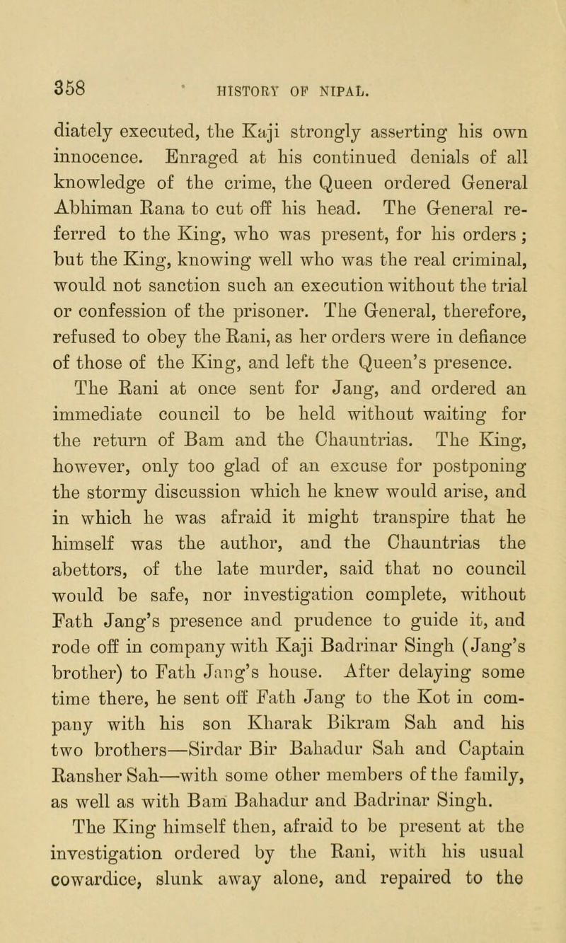 368 diatelj executed, tlie Kaji strongly asserting his own innocence. Enraged at his continued denials of all knowledge of the crime, the Queen ordered General Abhiman Eana to cut off his head. The General re- ferred to the King, who was present, for his orders; but the King, knowing well who was the real criminal, would not sanction such an execution without the trial or confession of the prisoner. The General, therefore, refused to obey the Eani, as her orders were in defiance of those of the King, and left the Queen’s presence. The Rani at once sent for Jang, and ordered an immediate council to be held without waiting for the return of Bam and the Chauntrias. The King, however, only too glad of an excuse for postponing the stormy discussion which he knew would arise, and in which he was afraid it might transpire that he himself was the author, and the Chauntrias the abettors, of the late murder, said that no council would be safe, nor investigation complete, without Fath Jang’s presence and prudence to guide it, and rode off in company with Kaji Badrinar Singh (Jang’s brother) to Fath Jang’s house. After delaying some time there, he sent off Fath Jang to the Kot in com- pany with his son Kharak Bikram Sah and his two brothers—Sirdar Bir Bahadur Sah and Captain Ransher Sah—with some other members of the family, as well as with Bam Bahadur and Badrinar Singh. The King himself then, afraid to be present at the investigation ordered by the Rani, with his usual cowardice, slunk away alone, and repaired to the