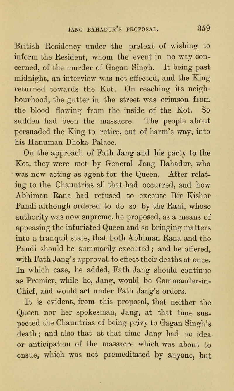 JANG Bahadur’s proposal. 350 British Residency under the pretext of wishing to inform the Resident, whom the event in no way con- cerned, of the murder of Gagan Singh. It being past midnight, an interview was not effected, and the King returned towards the Kot. On reaching its neigh- bourhood, the gutter in the street was crimson from the blood flowing from the inside of the Kot. So sudden had been the massacre. The people about persuaded the King to retire, out of harm’s way, into his Hanuman Dhoka Palace. On the approach of Path Jang and his party to the Kot, they were met by General Jang Bahadur, who was now acting as agent for the Queen. After relat- ing to the Chauntrias all that had occurred, and how Abhiman Rana had refused to execute Bir Kishor Pandi although ordered to do so by the Rani, whose authority was now supreme, he proposed, as a means of appeasing the infuriated Queen and so bringing matters into a tranquil state, that both Abhiman Rana and the Pandi should be summarily executed; and he offered, with Path Jang’s approval, to effect their deaths at once. In which case, he added, Path Jang should continue as Premier, while he, Jang, would be Commander-in- Chief, and would act under Path Jang’s orders. It is evident, from this proposal, that neither the Queen nor her spokesman, Jang, at that time sus- pected the Chauntrias of being prjvy to Gagan Singh’s death ; and also that at that time Jang had no idea or anticipation of the massacre which was about to ensue, which was not premeditated by anyone, but