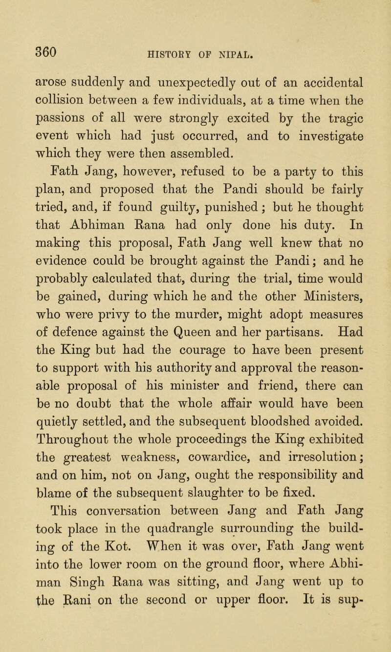 arose suddenly and unexpectedly out of an accidental collision between a few individuals, at a time when the passions of all were strongly excited by the tragic event which had just occurred, and to investigate which they were then assembled. Fath Jang, however, refused to be a party to this plan, and proposed that the Pandi should be fairly tried, and, if found guilty, punished; but he thought that Abhiman Rana had only done his duty. In making this proposal. Path Jang well knew that no evidence could be brought against the Pandi; and he probably calculated that, during the trial, time would be gained, during which he and the other Ministers, who were privy to the murder, might adopt measures of defence against the Queen and her partisans. Had the King but had the courage to bave been present to support with his authority and approval the reason- able proposal of his minister and friend, there can be no doubt that the whole affair would have been quietly settled, and the subsequent bloodshed avoided. Throughout the whole proceedings the King exhibited the greatest weakness, cowardice, and irresolution; and on him, not on Jang, ought the responsibility and blame of the subsequent slaughter to be fixed. This conversation between Jang and Path Jang took place in the quadrangle surrounding the build- ing of the Kot. When it was over. Path Jang went into the lower room on the ground floor, where Abhi- man Singh Rana was sitting, and Jang went up to the Rani on the second or upper floor. It is sup-